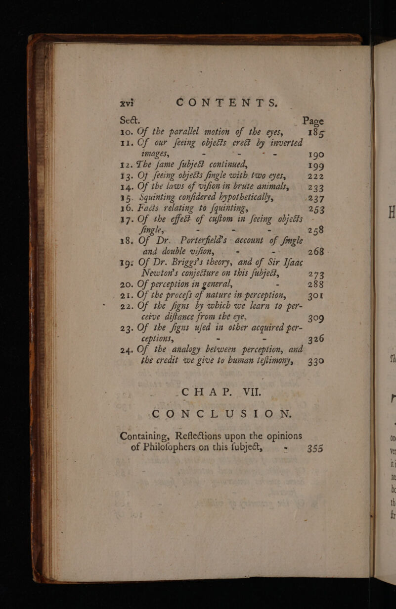 xv? GON EC. PS, Sect. Page 10. Of the parallel motion of the eyes, 185 11. Of our feeing i erett by inverted images, - 190 12. The fame sibjeeh Goliad: 199 oe an . Cs OE TT At i: ad ated SOOT TS 1 OR ay Hy r “ er 2 1% , e 3 .. _ Ss a a 2 . : c . a : we - 13. Of seeing oljetts fingle with two eyes, 2 14. Of the laws of vifion in brute animals, 23 15. Squinting confidered hypothetically, 237 16. Fadis relating to f{quinting, 253 H 17. Of the effec? of cooks in Seeing objetts | Single, 258 18. Of Dr. Porterfield’s account e. Jingle and double vifion, . 268 - 19: Of Dr. Briggs’s theory, and of Sir Tfaac Newton's conjecture on this fubjeé?, 273 20. Of perception in general, - 288 _ at. OF the proces of nature in perception, 308 22. Of the figns by which we learn to per- ceive diftance from the eye, 309 23. Of the figns ufed in other ark per- ceptions, 326 24. Of the analogy Ledeween perception, and the credit we give to human ieflimony, 330 1p Cab A ae evil. CONCLUSION. Containing, Reflections upon the opinions On