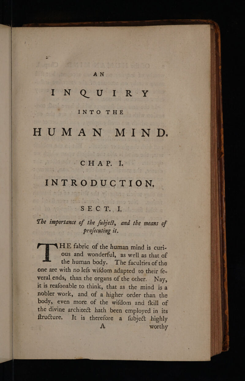 etry ei. INTRODUCTION, SckicG: BS ak: The importance of the fubjet?, and the means of profecuting it. HE fabric of the human mind is curi- ous and wonderful, as well as that of the human body. The faculties of the one are with no lefs wifdom adapted to their fe- veral ends, than the organs of the other. Nay, it is reafonable to think, that as the mind isa nobler work, and of a higher order than the body, even more of the wifdom and {kill of ait Scerembecanenahaitihebnene s wiaaie oe peieaacammengerty sans Pees arreeeew aie Shit T SR. a eens oe at ee LIT ee nemenerat es ha are ~ aesuunrcnnpdiaeeccnigyaanated rere —<<- ies pin ls GAOT =< SL a ri es