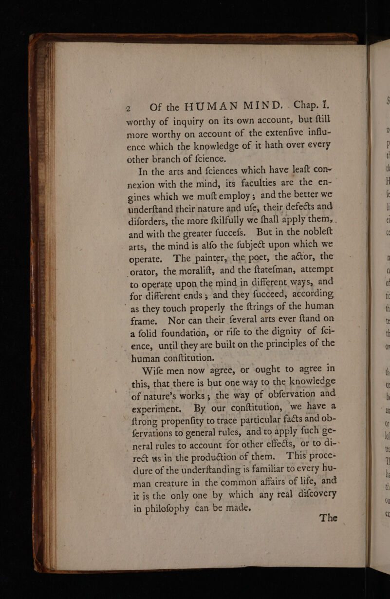 ~ Sy aa wg a 3 - ( - : 4 : SSS ED ; >. a es 3 worthy of inquiry on its own account, but ftill more worthy on account of the extenfive influ- ence which the knowledge of it hath over every In the arts and fciences which have leaft con- nexion with the mind, its faculties are the en- gines which we muft employ ; and the better we underftand their nature and ufe, their defects and and with the greater fuccefs. But in the nobleft arts, the mind is alfo the fubject upon which we operate. The painter, the poet, the actor, the orator, the moralift, and the {tate{man, attempt to operate upon the mind in different ways, and for diferent ends; and they fucceed, according frame. Nor can their feveral arts ever ftand on a folid foundation, or rife to the dignity of {ci- ence, until they are built on the principles of the human conftitution. Wife men now agree, or ought to agree in this, that there is but one way to the knowledge experiment. By our conftitution, we have a {trong propenfity to trace particular facts and ob- fervations to general rules, and to apply fuch ge- neral rules to account for other effects, or to di- rect ws in the production of them. This proce- dure of the underftanding is familiar to every hu- man creature in the common affairs of life, and it is the only one by which any real difcovery in philofophy can be made. The