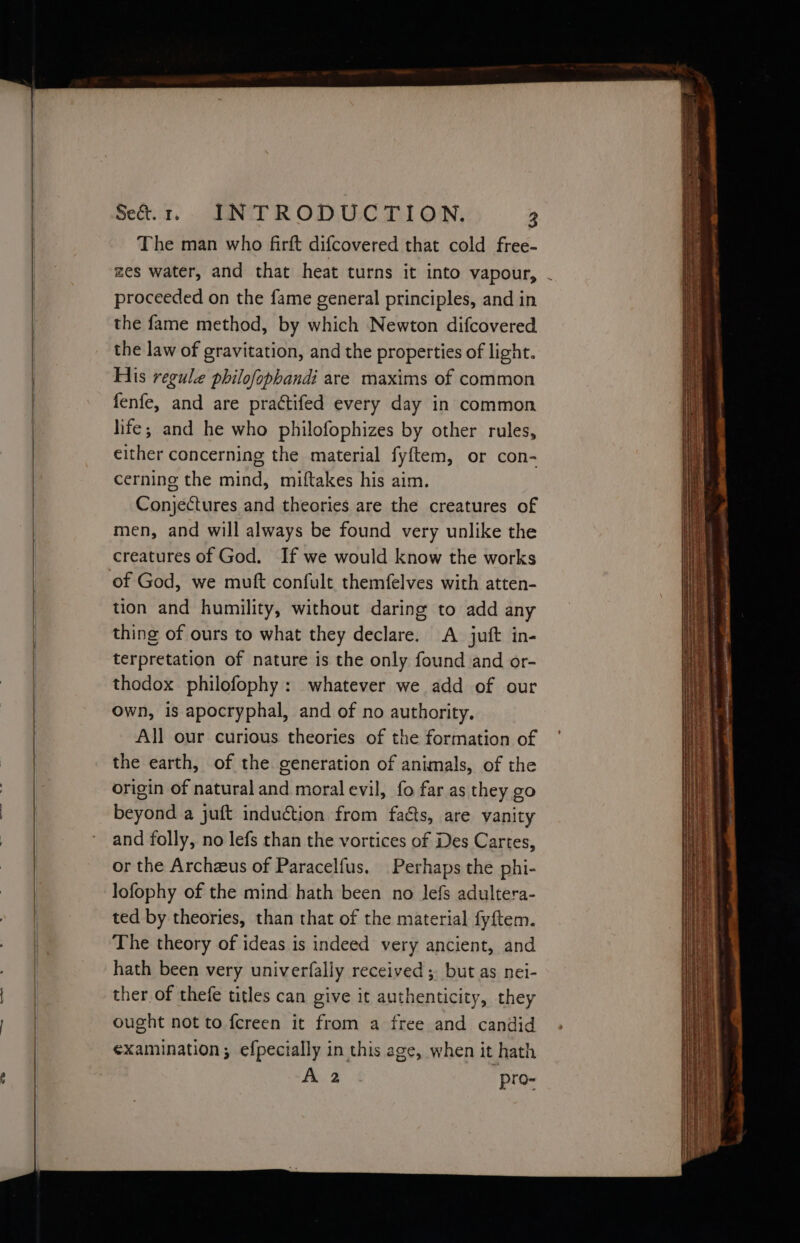The man who farft difcovered that cold free- proceeded on the fame general principles, and in the fame method, by which Newton difcovered the law of gravitation, and the properties of light. His regule philofophandi are maxims of common either concerning the material fyftem, or con- cerning the mind, miftakes his aim. Conjectures and theories are the creatures of men, and will always be found very unlike the creatures of God. If we would know the works of God, we mutt confult themfelves with atten- tion and humility, without daring to add any thing of ours to what they declare. A juft in- terpretation of nature is the only found and or- thodox philofophy: whatever we add of our Own, is apocryphal, and of no authority. All our curious theories of the formation of the earth, of the generation of animals, of the origin of natural and moral evil, fo far as they go beyond a juft induction from facts, are vanity and folly, no lefs than the vortices of Des Cartes, or the Archzeus of Paracelfus. Perhaps the phi- lofophy of the mind hath been no lefs adultera- ted by theories, than that of the material fyftem. The theory of ideas is indeed very ancient, and hath been very univerfally received ; but as nei- ther of thefe titles can give it authenticity, they ought not to fereen it from a free and candid ¢xamination; efpecially in this age, when it hath A 2 pro- eee cere ene peat ren etd aes - z whee eo Se ee ee