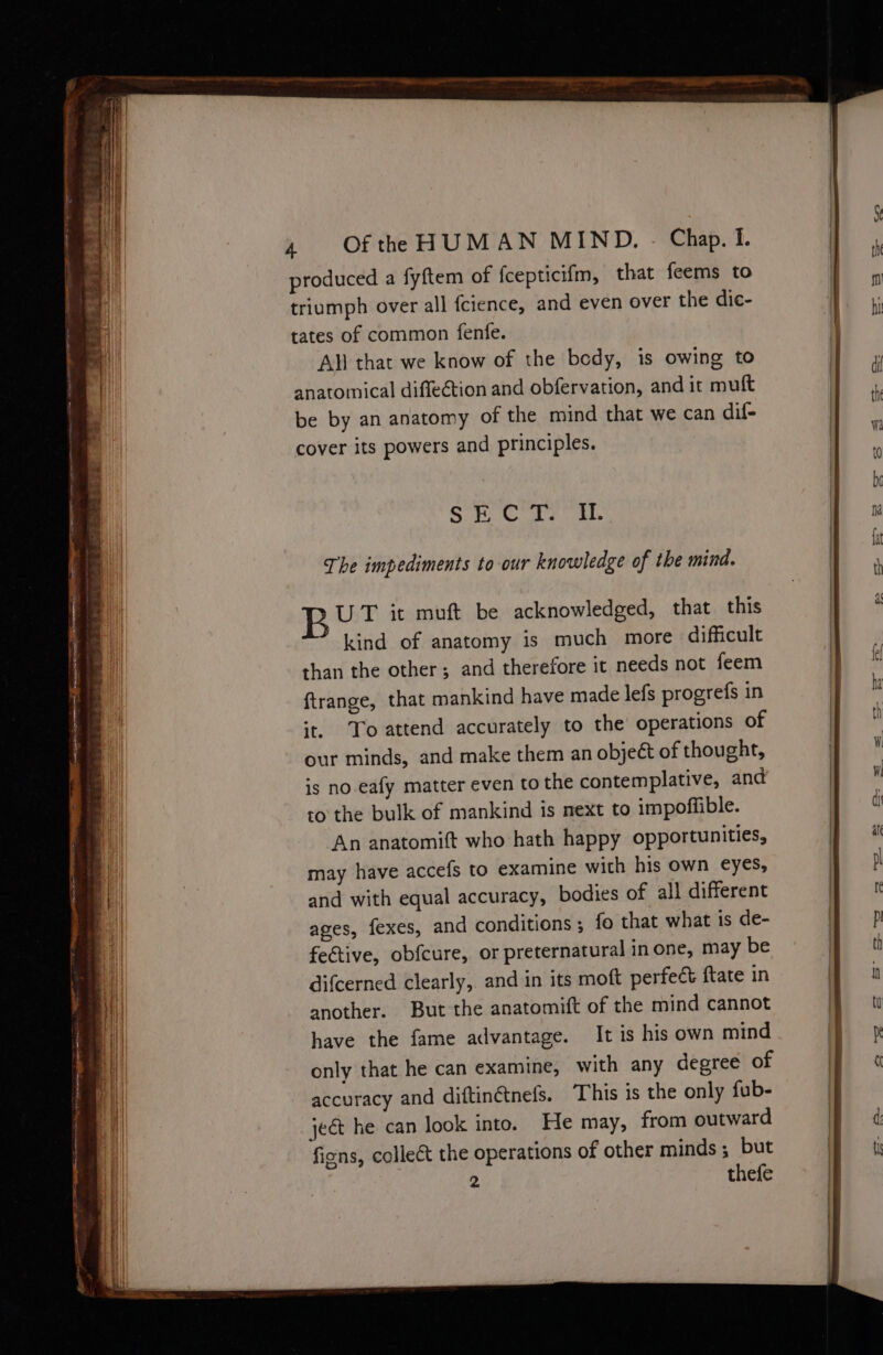 produced a fyftem of fcepticifm, that feems to triumph over all fcience, and even over the dic- tates of common fenfe. All that we know of the bedy, is owing to anatomical diffection and obfervation, and it muft be by an anatomy of the mind that we can dif- cover its powers and principles. SB Crs ib The impediments to our knowledge of the mind. B UT it muft be acknowledged, that this kind of anatomy is much more difficult than the other; and therefore it needs not feem ftrange, that mankind have made lefs progrefs in ‘t. To attend accurately to the operations of our minds, and make them an object of thought, is no.eafy matter even to the contemplative, and may have accefs to examine with his own eyes, and with equal accuracy, bodies of all different ages, fexes, and conditions ; fo that what is de- fective, obfcure, or preternatural in one, may be difcerned clearly, and in its moft perfect ftate in another. But the anatomift of the mind cannot have the fame advantage. It is his own mind accuracy and diftinétnefs. This is the only fub- ject he can look into. He may, from outward figns, collect the operations of other minds; but 2 thefe