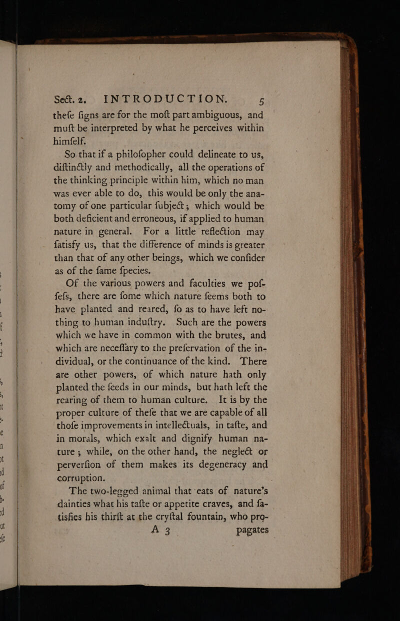 thefe figns are for the moft part ambiguous, and muft be interpreted by what he perceives within himfelf. So. that if a philofopher could delineate to us, diftinétly and methodically, all the operations of the thinking principle within him, which no man was ever able to do, this would be only the ana- tomy of one particular fubject; which would be both deficient and erroneous, if applied to human nature in general. For a little reflection may fatisfy us, that the difference of minds is greater than that of any other beings, which we confider as of the fame f{pecies. Of the various powers and faculties we pof- fefs, there are fome which nature feems both to have planted and reared, fo as to have left no- thing to human induftry. Such are the powers which we have in common with the brutes, and which are neceffary to the prefervation of the in- dividual, or the continuance of the kind. There are other powers, of which nature hath only planted the feeds in our minds, but hath left the rearing of them to human culture. It is by the proper culture of thefe that we are capable of all thofe improvements in intellectuals, in tafte, and in morals, which exalt and dignify human na- ture; while, on the other hand, the negleét or perverfion of them makes its degeneracy and corruption. : 3 The two-legged animal that eats of nature’s dainties what his tafte or appetite craves, and fa- tisfies his thirft at the cryftal fountain, who pro- fe ee pagates