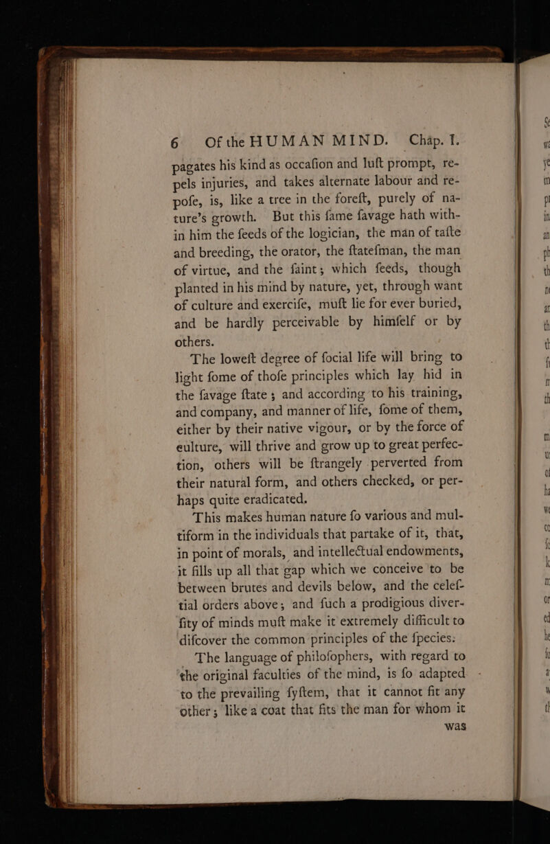 ~~ Soe =r ~ re a a ne 2 : ae = , ae Bch —~ a 5 ctieesey = “- - ——— Sa aes — = ss pagates his kind as occafion and luft prompt, re- pels injuries, and takes alternate labour and re- pofe, is, like a tree in the foreft, purely of na- cure’s growth. But this fame favage hath with- in him the feeds of the logician, the man of tatte and breeding, the orator, the ftatefman, the man of virtue, and the faint; which feeds, though planted in his mind by nature, yet, through want of culture and exercife, muft lie for ever buried, and be hardly perceivable by himfelf or by others. The loweit degree of focial life will bring to light fome of thofe principles which lay hid in the favage {tate ; and according ‘to his training, and company, and manner of life, fome of them, either by their native vigour, or by the force of eulture, will thrive and grow up to great perfec- tion, others will be ftrangely perverted from their natural form, and others checked, or per- haps quite eradicated. This makes human nature fo various and mul- tiform in the individuals that partake of it, that, in point of morals, and intellectual endowments, it fills up all that gap which we conceive to be between brutes and devils below, and the celef- tial orders above; and fuch a prodigious diver- fity of minds muft make it extremely difficult to difcover the common principles of the fpecies: The language of philofophers, with regard to the original faculties of the mind, is fo adapted to the prevailing fyftem, that it cannot fit any other; like a coat that fits the man for whom it was