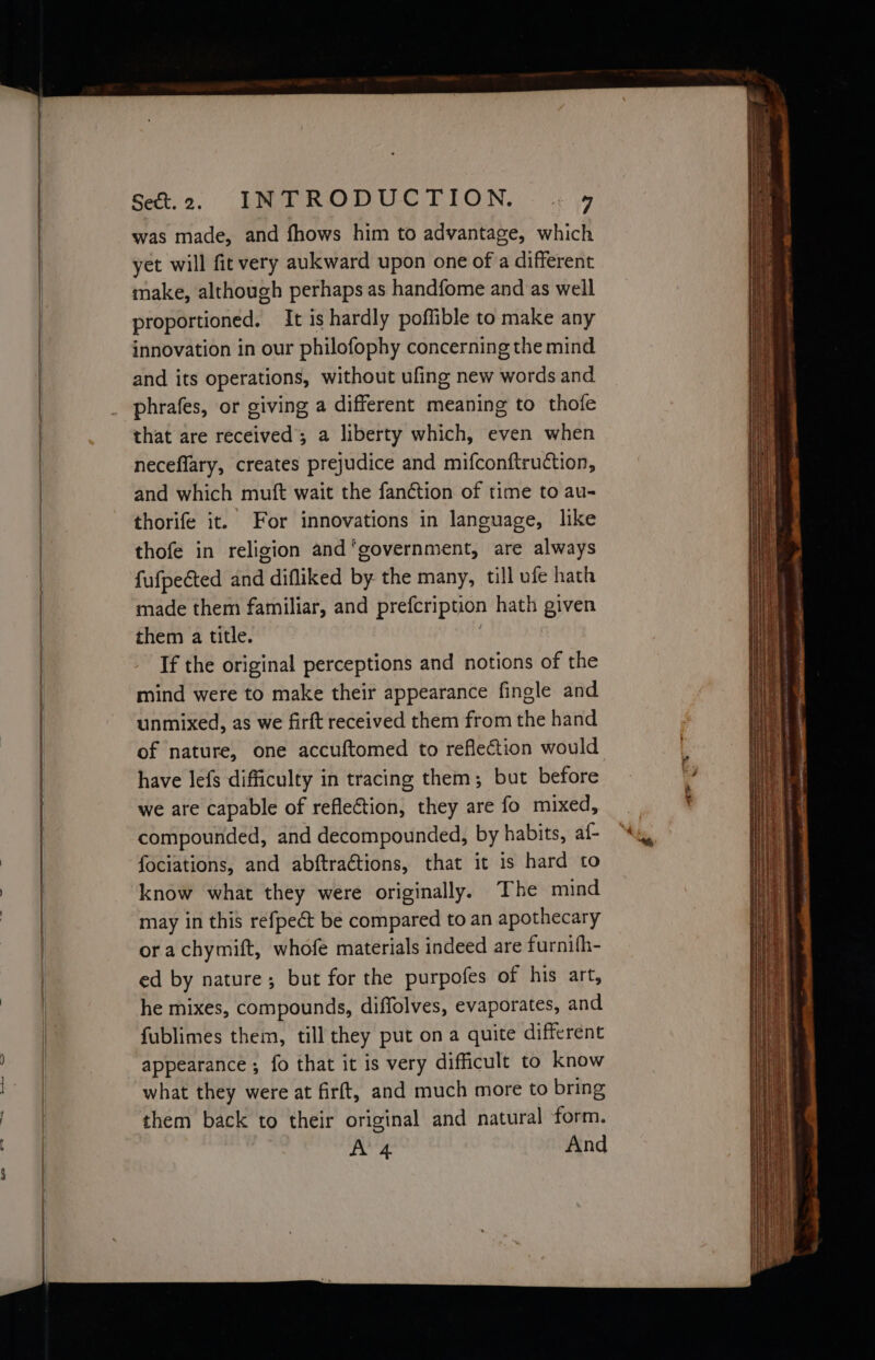 os. a was made, and fhows him to advantage, which yet will fit very aukward upon one of a different make, although perhaps as handfome and as well proportioned. It is hardly poffible to make any and its operations, without ufing new words and phrafes, or giving a different meaning to thofe that are received; a liberty which, even when neceflary, creates prejudice and mifconftruction, and which muft wait the fan¢tion of time to au- thorife it. For innovations in language, like thofe in religion and ‘government, are always fufpected and difliked by the many, till ufe hath made them familiar, and prefcription hath given them a title. If the original perceptions and notions of the mind were to make their appearance fingle and unmixed, as we firft received them from the hand of nature, one accuftomed to reflection would have lefs difficulty in tracing them; but before we are capable of reflection, they are fo mixed, compounded, and decompounded, by habits, af- fociations, and abftractions, that it is hard to know what they were originally. The mind may in this refpeét be compared to an apothecary or achymift, whofe materials indeed are furnith- ed by nature; but for the purpofes of his art, he mixes, compounds, diffolves, evaporates, and fublimes them, till they put on a quite different appearance ; fo that it is very difficult to know what they were at firft, and much more to bring them back to their original and natural form. A’ 4 And