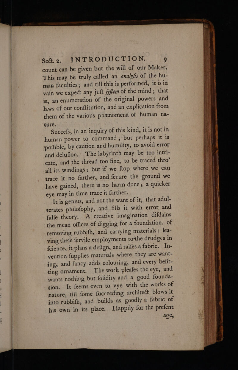 count can be given but the will of our Maker. This may be truly called an analyfis of the hu- man faculties; and till this is performed, it is in vain we expect any jutt /yffem of the mind, that is, an enumeration of the original powers and laws of our conftitution, and an explication from them of the various phenomena of human na- ture. Succefs, in an inquiry of this kind, it is not in human power to command ; but perhaps it is poffible, by caution and humility, to avoid error and delufion.’ The labyrinth may be too intri- cate, and the thread too fine, to be traced thro’ all its windings; but if we ftop where we can trace it no farther, and fecure the ground we have gained, there is no harm done; a quicker eye may in time trace it farther. It is genius, and not the want of it, that adul- terates philofophy, and fils ic with error and falfe theory. A creative imagination difdains the mean offices of digging for a foundation, of removing rubbifh, and carrying materials: lea- ving thefe fervile employments to‘the drudges in {cience, it plans a defign, and railes a fabric. In- vention fupplies materials where they are want- ing, and fancy adds colouring, and every befit- ting ornament. The work pleafes the eye, and wants nothing but folidity and a good founda- tion. It feems even to vye with the works of nature, till fome fucceeding architect blows it into rubbifh, and builds as goodly a fabric of his own in its place. Happily for the prefent age,