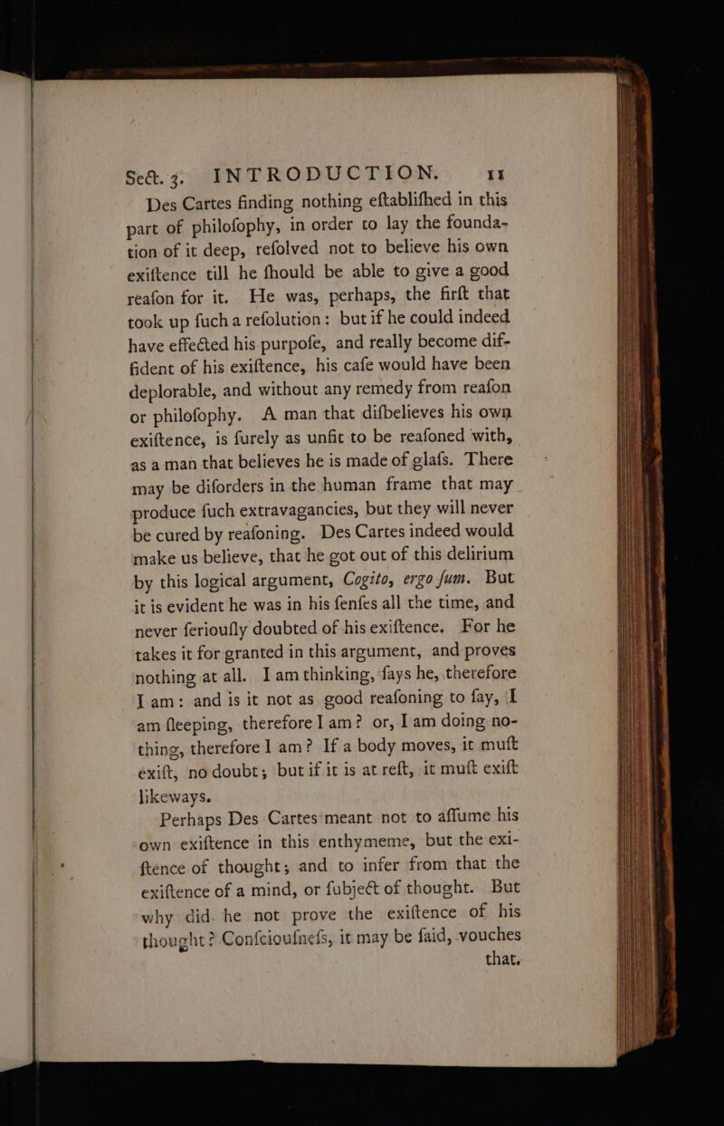 Des Cartes finding nothing eftablifhed in this part of philofophy, in order to lay the founda- tion of it deep, refolved not to believe his own exiftence till he fhould be able to give a good reafon for it. He was, perhaps, the firft that took up fucha refolution: but if he could indeed have effected his purpofe, and really become dif- fident of his exiftence, his cafe would have been deplorable, and without any remedy from reafon or philofophy. A man that difbelieves his own exiftence, is furely as unfit to be reafoned with, as a man that believes he is made of glafs. There may be diforders in the human frame that may produce fuch extravagancies, but they will never be cured by reafoning. Des Cartes indeed would make us believe, that he got out of this delirium by this logical argument, Cogito, ergo fum. But it is evident he was in his fenfes all the time, and never ferioufly doubted of his exiftence. For he takes it for granted in this argument, and proves nothing at all. I am thinking, fays he, therefore I am: and is it not as good reafoning to fay, I am fleeping, therefore] am? or, I am doing no- thing, therefore 1 am? If a body moves, it muft exift, no doubt; but if it is at reft, it muft exift likeways. Perhaps Des Cartes’meant not to affume his own exiftence in this enthymeme, but the exi- ftence of thought; and to infer from that the exiftence of a mind, or fubje&amp;t of thought. But why did he not prove the exiftence of his thought? Confcioufnefs, it may be faid, vouches that.