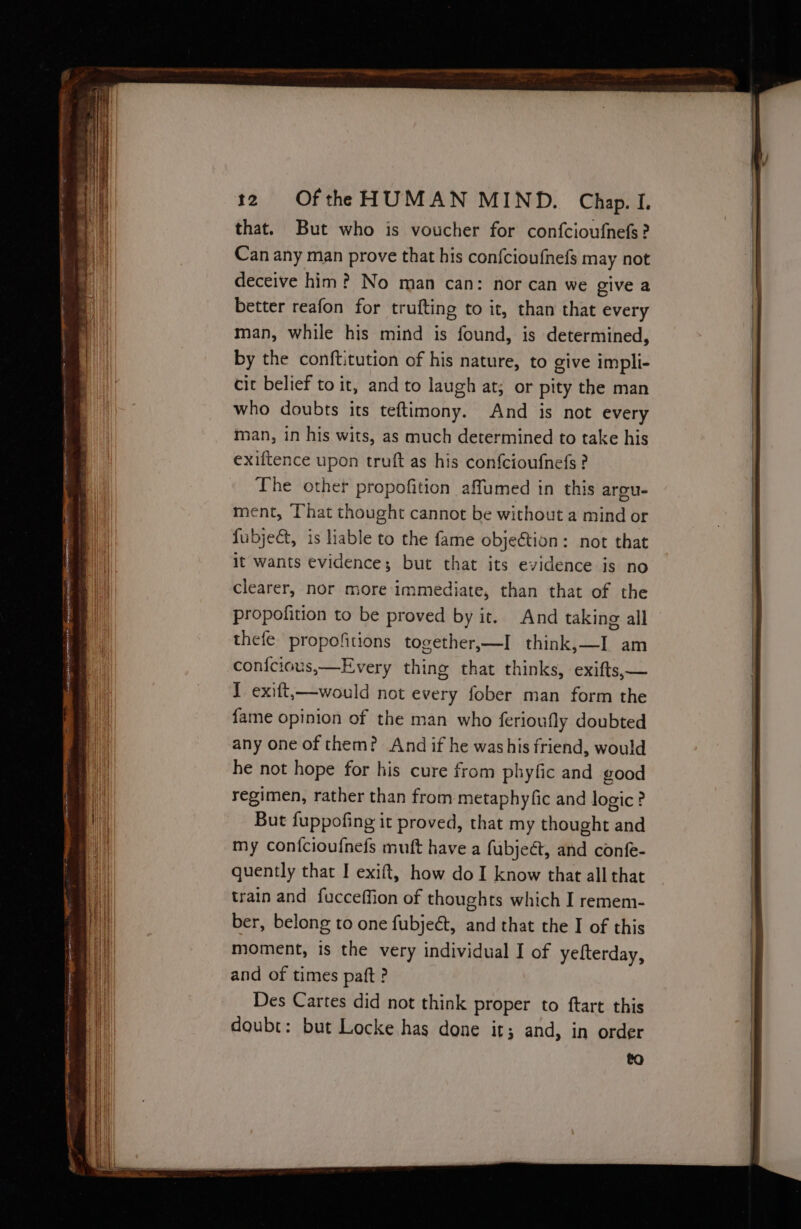 that. But who is voucher for confcioufnefs? Can any man prove that his con{fcioufnefs may not deceive him? No man can: nor can we give a better reafon for trufting to it, than that every man, while his mind is found, is determined, by the conftitution of his nature, to give impli- cit belief to it, and to laugh at; or pity the man who doubts its teftimony. And is not every man, in his wits, as much determined to take his exiftence upon truft as his confcioufnefs ? The other propofition affumed in this argu- ment, That thought cannot be without a mind or fubjeét, is liable to the fame objeétion: not that it wants evidences; but that its evidence is no clearer, nor more immediate, than that of the Ppropofition to be proved by it.. And taking all thefe propofitions together,—I think,—I am conicious,—Every thing that thinks, exifts,— I exift,—would not every fober man form the fame opinion of the man who ferioufly doubted any one of them? And if he washis friend, would he not hope for his cure from phyfic and good regimen, rather than from metaphyfic and logic? But fuppofing it proved, that my thought and my confcioufnefs muft have a fubject, and confe- quently that I exift, how doI know that all that train and fucceffion of thoughts which I remem- ber, belong to one fubjeét, and that the I of this moment, is the very individual I of yefterday, and of times paft ? Des Cartes did not think proper to ftart this doubt: but Locke has done it; and, in order to