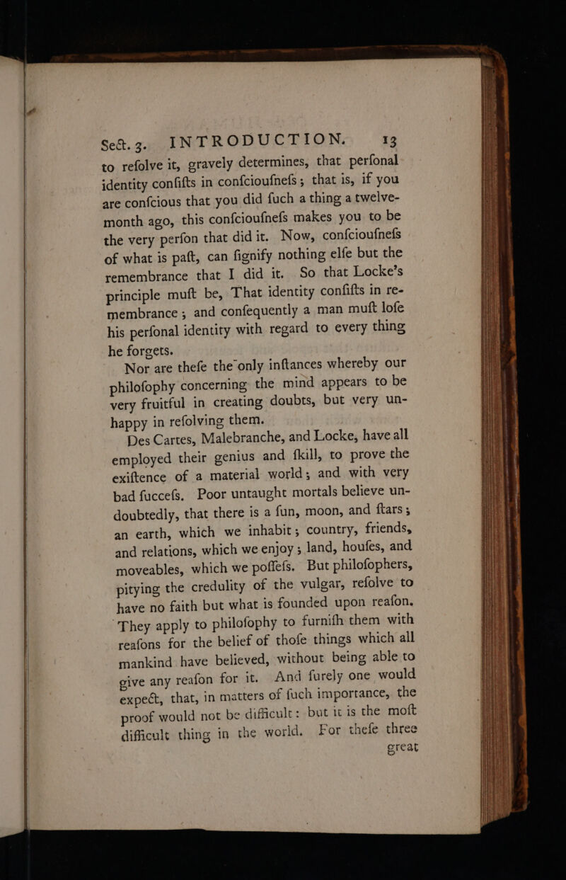 to refolve it, gravely determines, that perfonal identity confifts in confcioufnets 5 that is, if you are con{cious that you did fuch a thing a twelve- month ago, this confcioufnefs makes you to be the very perfon that didit. Now, confcioufnefs of what is paft, can fignify nothing elfe but the remembrance that I did it. So that Locke’s principle muft be, That identity confifts in re- membrance ; and confequently a man muft lofe his perfonal identity with regard to every thing he forgets. Nor are thefe the’only inftances whereby our philofophy concerning the mind appears to be very fruitful in creating doubts, but very un- happy in refolving them. Des Cartes, Malebranche, and Locke, have all employed their genius and {fkill, to prove the exiftence of a material world; and with very bad fuccefs. Poor untaught mortals believe un- doubtedly, that there is a fun, moon, and ftars ; an earth, which we inhabit; country, friends, and relations, which we enjoy ; land, houfes, and moveables, which we poffefs, But philofophers, pitying the credulity of the vulgar, refolve to have no faith but what is founded upon reafon. “They apply to philofophy to furnith them with reafons for the belief of thofe things which all mankind have believed, without being able to give any reafon for it. And furely one would expect, that, in matters of fuch importance, the proof would not be difficult: but it is the moft difficult thing in the world. For thefe three reat pe —~- = Se ee eee —— —— ae = ee eh it $a 45 PY aie o = . tec ’ + Tos — wa ae — Spake Te aaeT OS ee a ae a - entre > get a TNR RS