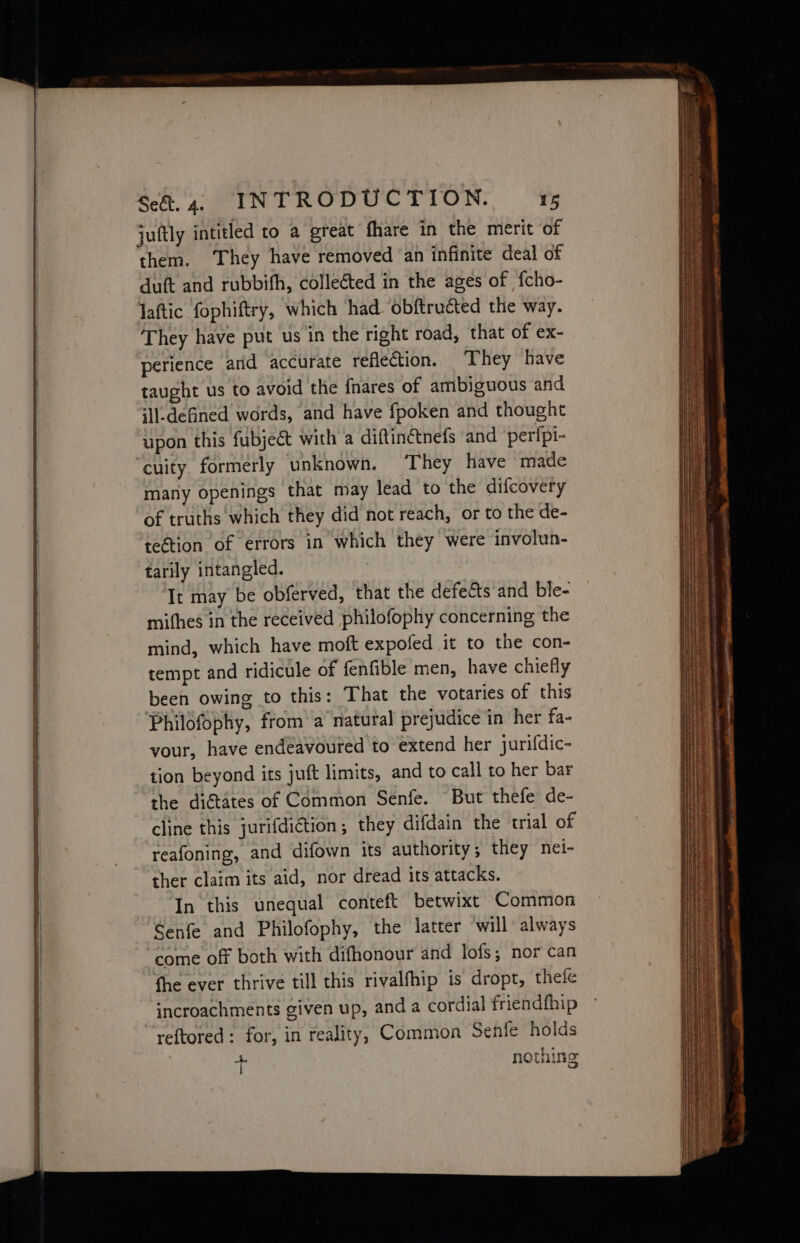 eRe ~ aD —— Sao ae a RR a Pa = Set. 4. INTRODUCTION. 15 juftly intitled to a great fhare in the merit of them. They have removed an infinite deal of duft and rubbifh, colleéted in the ages of fcho- laftic fophiftry, which had ‘obftructed the way. They have put us in the right road, that of ex- perience ard accurate reflection. They have taught us to avoid the fnares of ambiguous and ill-defined words, and have fpoken and thought upon this fubject with a diftinctnefs and perfpi- cuity formerly unknown. They have made many openings that may lead to the difcovery of truths which they did not reach, or to the de- te@tion of errors in which they were involun- tarily intangled. It may be obferved, that the defects and ble- mithes in the received philofophy concerning the mind, which have moft expofed it to the con- tempt and ridicule of fenfible men, have chiefly been owing to this: That the votaries of this Philofophy, from a natural prejudice in her fa- your, have endeavoured to extend her jurifdic- tion beyond its juft limits, and to call to her bar the diétates of Common Senfe. But thefe de- cline this jurifdiction; they difdain the trial of reafoning, and difown its authority; they nei- ther claim its aid, nor dread its attacks. In this unequal conteft betwixt Common Senfe and Philofophy, the latter will always come off both with difhonour and lofs; nor can fhe ever thrive till this rivalfhip is dropt, thefe incroachments given up, and a cordial friendfhip reftored: for, in reality, Common Senfe holds +f nothing