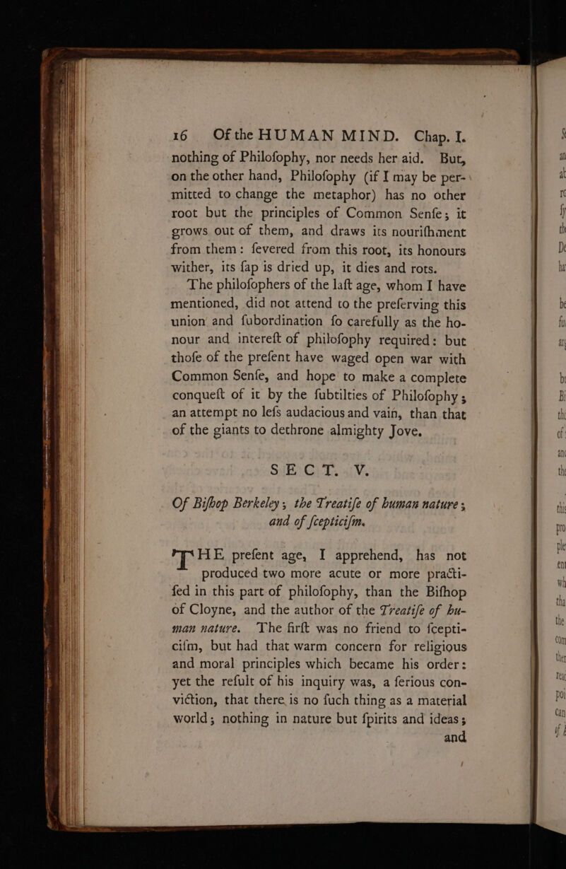 nothing of Philofophy, nor needs her aid. But, on the other hand, Philofophy (if I may be per- mitted to change the metaphor) has no other root but the principles of Common Senfe; it grows out of them, and draws its nourifhment from them: fevered from this root, its honours wither, its {ap is dried up, it dies and rots. The philofophers of the laft age, whom I have mentioned, did not attend to the preferving this union and fubordination fo carefully as the ho- nour and intereft of philofophy required: but thofe of the prefent have waged open war with Common Senfe, and hope to make a complete conqueft of it by the fubtilties of Philofophy ; an attempt no lefs audacious and vain, than that of the giants to dethrone almighty Jove. HE CET. ai ¥, Of Bifbop Berkeley; the Treatife of human nature ; and of {ceptici{m. HE prefent age, I apprehend, has not produced two more acute or more practti- fed in this part of philofophy, than the Bifhop of Cloyne, and the author of the Treatise of bu- man nature. ‘The firft was no friend to {cepti- cifm, but had that warm concern for religious and moral principles which became his order: yet the refult of his inquiry was, a ferious con- viction, that there is no fuch thing as a material world; nothing in nature but fpirits and ideas; and