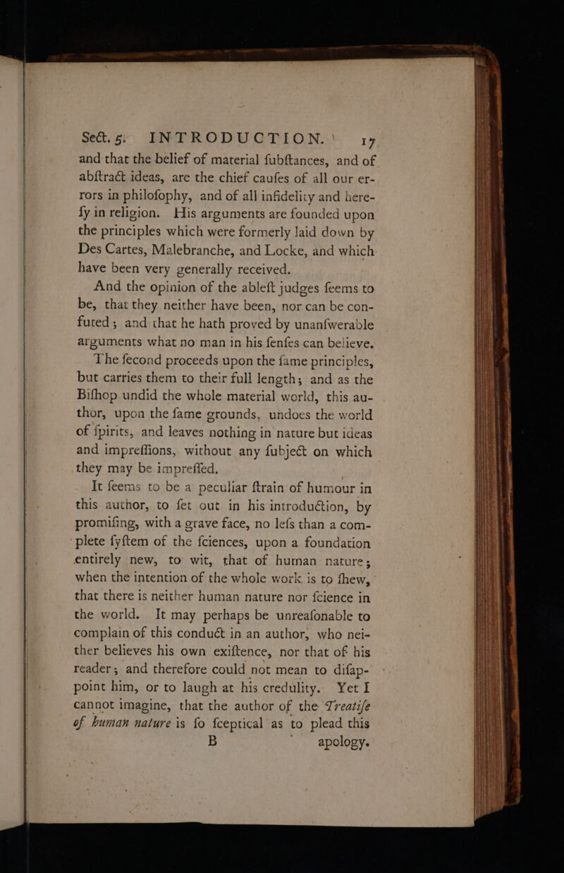 -- pe and that the belief of material fubftances, and of abftraét ideas, are the chief caufes of all our er- rors in philofophy, and of all infidelity and here- fy in religion. His arguments are founded upon the principles which were formerly laid down by Des Cartes, Malebranche, and Locke, and which have been very generally received. And the opinion of the ableft judges feems to be, that they neither have been, nor can be con- futed ; and that he hath proved by unanfwerable arguments what no man in his fenfes can believe. The fecond proceeds upon the fame principles, but carries them to their full length; and as the Bifhop undid the whole material world, this au- thor, upon the fame grounds, undoes the world of fpirits, and leaves nothing in nature but ideas and impreffions, without any fubject on which they may be impreffed. It feems to be a peculiar ftrain of humour in this author, to fet out in his introdudtion, by promifing, with a grave face, no lefs than a com- plete fyftem of the fciences, upon a. foundation entirely new, to wit, that of human nature; when the intention of the whole work is to thew, that there is neither human nature nor {cience in the world. It may perhaps be unreafonable to complain of this conduét in an author, who nei- ther believes his own exiftence, nor that of his reader; and therefore could not mean to difap- point him, or to laugh at his credulity. Yet I cannot imagine, that the author of the Treatife of human nature is fo {ceptical as to plead this B apology. ee Sa eee : v TaN A ORE