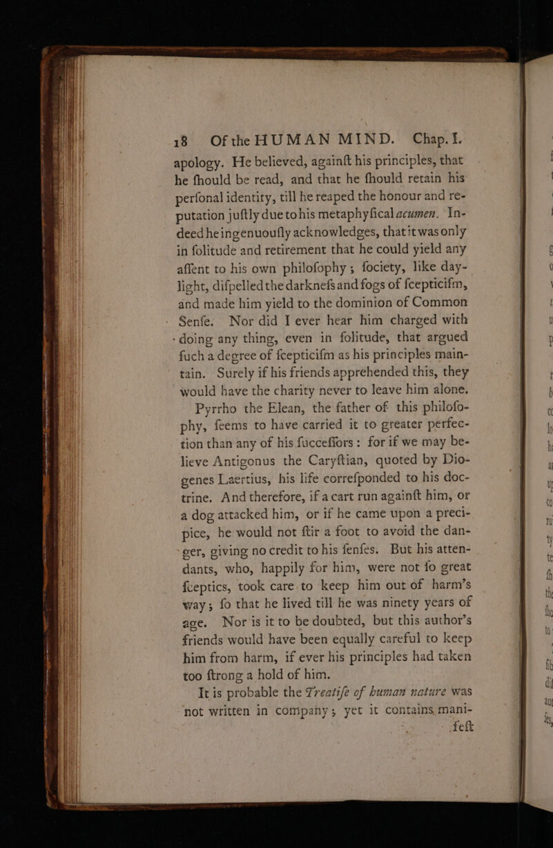 ie — an SE 5 AE a RTE Bene i eae ae * De ae ee nw Sh ermtnni mee Be ne ——¥ x — ; AY 5 eee Po Ten erodes . 18 Ofthe HUMAN MIND. Chap.Tf. apology. He believed, againft his principles, that he fhould be read, and that he fhould retain his perfonal identity, till he reaped the honour and re- putation juftly duetohis metaphyfical acumen. In- deed he ingenuoufly acknowledges, that it was only in folitude and retirement that he could yield any affent to his own philofophy; fociety, like day-_ light, difpelled the darknefs and fogs of f{cepticifm, and made him yield to the dominion of Common Senfe. Nor did I ever hear him charged with fuch a degree of fcepticifm as his principles main- tain. Surely if his friends apprehended this, they would have the charity never to leave him alone. Pyrrho the Elean, the father of this philofo- phy, feems to have carried it to greater perfec- tion than any of his fucceffors: for if we may be- lieve Antigonus the Caryftian, quoted by Dio- genes Laertius, his life correfponded to his doc- trine. And therefore, if acart run againft him, or a dog attacked him, or if he came upon a preci- pice, he would not ftir a foot to avoid the dan- eer, giving nocredit to his fenfes. But his atten- dants, who, happily for him, were not jo great {ceptics, took care.to keep him out of harm’s way; fo that he lived till he was ninety years of age. Nor'is it to be doubted, but this author’s friends would have been equally careful to keep him from harm, if ever his principles had taken too ftrong a hold of him. It is probable the Treatife of human nature was not written in company; yet it contains, mani- Fett
