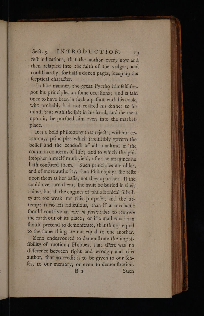 feft indications, that the author every now and then relapfed into the faith of the vulgar, and could hardly, for half a dozen pages, keep up the {ceptical character. In hke manner, the oreat Pyrrho himfelf for- got his principles on fome occafions; and is faid once to have been in {uch a paffion with his cook, who probably had not roafted his dinner to his mind, that with the fpit in his hand, and the meat upon it; he purfued him even into the market- place. It isa bold philofophy that reje@ts, without ce- remony; principles which jirrefiftibly govern the belief and the conduct of all mankind in ‘the common coricerns of life; and to which the phi- lofopher himfelf mutt yield, after he imagines he hath confuted them. Such principles are older, and of more authority, than Philofophy: the refts upon them as her bafis, not they upon her. If the could overturn them, fhe mutt be buried in their ruins; but all the engines of philofophical fubril- ty are too weak for this purpofe; and the art- tempt is no lefs ridiculous, than if a mechanic fhould contrive an axis in peritrachio to remove the earth out of its place; or if a mathematician fhould pretend to demontftrate, that things equal to. the fame thing are not equal to one another. Zeno endeavoured to demonftrate the impof- fibility of motion; Hobbes, that tHere was no difference between right and wrong; and this author, that no credit is to be given to our fen- fes, to our memofy, or even to demonftration. B 2 Such
