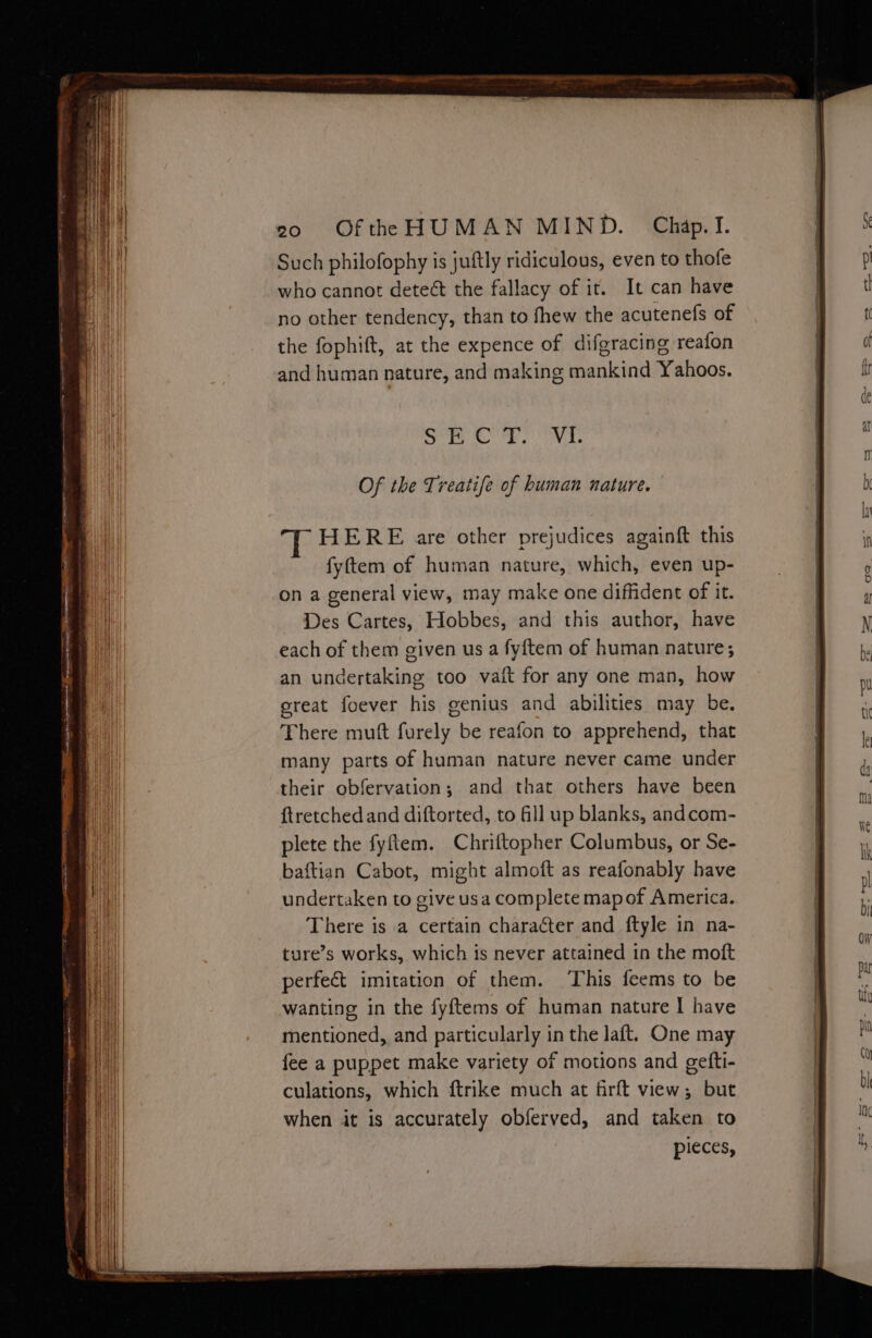 Sr ee ava. Of the Treatife of human nature. HERE are other prejudices againft this fyftem of human nature, which, even up- on a general view, may make one diffident of it. Des Cartes, Hobbes, and this author, have each of them given us a fyftem of human nature; an undertaking too vaft for any one man, how great foever his genius and abilities may be, There muft furely be reafon to apprehend, that many parts of human nature never came under their obfervation; and that others have been ftretched and diftorted, to ll up blanks, andcom- plete the fyftem. Chriftopher Columbus, or Se- baftian Cabot, might almoft as reafonably have undertaken to give usa complete mapof America. There is a certain character and ftyle in na- ture’s works, which is never attained in the moft perfect imitation of them. This feems to be wanting in the fyftems of human nature I have mentioned, and particularly in the laft. One may fee a puppet make variety of motions and gefti- culations, which ftrike much at firft view; but when it is accurately obferved, and taken to pieces,