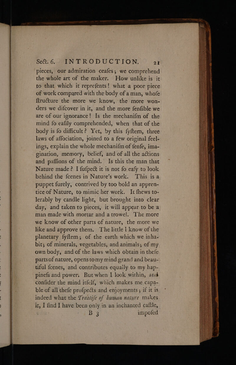 pieces, our admiration ceafes,; we comprehend the whole art of the maker. How unlike is it to that which it reprefents! what a poor piece of work compared with the body of aman, whofe {truéture the more we know, the more won- ders we difcover in it, and the more fenfible we are of our ignorance! Is the mechanifm of the mind fo eafily comprehended, when that of the body is fo dificult? Yet, by this fyftem, three laws of affociation, joined to a few original feel- ings, explain the whole mechanifm of fenfe, ima- gination, memory, belief, and of all the actions and paffions of the mind. Is this the man that Nature made? I fufpect it is not fo eafy to look behind the fcenes in Nature’s work. This is a puppet furely, contrived by too bold an appren- tice of Nature, to mimic her work. It fhews to- lerably by candle light, but brought into clear day, and taken to pieces, it will appear to be a man made with mortar and atrowel. The more we know of other parts of nature, the more we like and approve them. The little | know of the planetary fyftem; of the earth which we inha- bit; of minerals, vegetables, and animals; of my own body, and of the laws which obtain in thefe partsof nature, openstomy mind grand and beau- tiful fcenes, and contributes equally to my hap- pinefs and power. But when I look within, and confider the mind itfelf, which makes me capa- ble of all thefe profpects and enjoyments ; if it is indeed what the Treaii/e of human natyre makes ir, I find ] have been only in an inchanted caltle, B 3 impoted