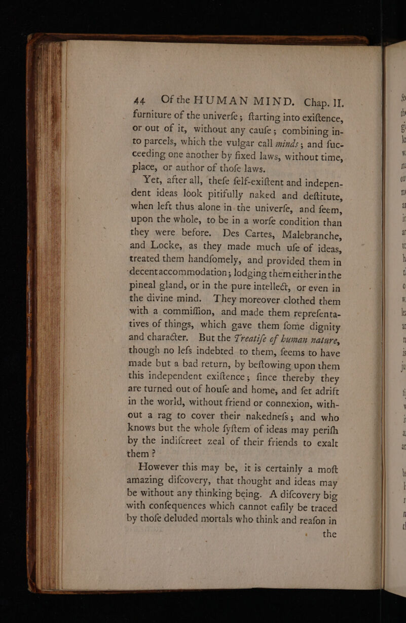 furniture of the univerfe ; flarting into exiftence, or out of it, without any caufe ; combining in- to parcels, which the vulgar call minds; and fuce ceeding one another by fixed laws, without time, place, or author of thofe laws. Yet, after all, thefe felf-exiftent and indepen- dent ideas look pitifully naked and deftitute, when left thus alone in the univerfe, and feem, upon the whole, to be in a worfe condition than they were before. Des Cartes, Malebranche, and Locke, as they made much ufe of ideas, treated them handfomely, and provided them in ‘decent accommodation; lodging themeither inthe pineal gland, or in the pure intellect, or even in the divine mind. They moreover clothed them with a commiffion, and made them reprefenta- tives of things, which gave them fome dignity and character. But the Treatife of human nature, though no lefs indebted to them, feems to have made but a bad return, by beftowing upon them this independent exiftence; fince thereby they are turned out of houfe and home, and fet adrift in the world, without friend or connexion, with- out a rag to cover their nakednefs; and who knows but the whole fyftem of ideas may perifh by the indifcreet zeal of their friends to exalt them? However this may be, it is certainly a moft amazing difcovery, that thought and ideas may be without any thinking being. A difcovery big with confequences which cannot eafily be traced by thofe deluded mortals who think and reafon in the