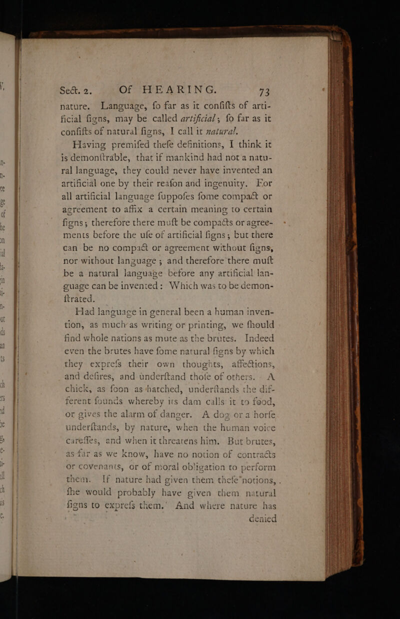 yr Sect. 2. Of HEARING. 73 ature. Language, fo far as it confifts of arti- ficial fone: may be. called artificial; fo far as it confifts of natural figns, I call it zatural. Having premifed thefe definitions, I think it is demonttrable, that if mankind had not a natu- ral language, they could never have invented an artificial one by their reafon and ingenuity. For all artificial language fuppofes fome compact or acreement to afix a certain meaning to certain fiens; therefore there muft be compacts or agree- ments before the ufe of artificial figns; but there can be no compact or agreement without figns, nor without lanzuage ; and therefore there mutt be a natural language before any artificial lan- cuage can be invented: Which was to be demon- {trated. Had language in general been a human inven- tion, as muchvas writing or printing, we fhould find whole nations as mute as the brutes. Indeed r Vr - . srs } even the brutes have fome natural figns by which they exprefs shite own thoughts, affections, and defires, and-anderftand thofe of others. A i oe) cee 5 AE Be | aie chick, as foon as“hatched, underftands the dif- ferent founds whereby its dam calls it to feod 4 pa | j . - 1 Go 1c alarm of danser. A doz ora horfe vinnc afhy Al tT te et > yar Tf . + uUNnGCTitanas, by Nature, when tne human voice careffes, aig when it threatens him. Dt RP alee ries MW 9, Dh NAY 2 i <¥ as far as we xnow, have no notion of contraéts or covenants, or of moral ob)! gation to perform peer es ? - ? oe oa ! $ them. If nature had given them thefe*notions, . rar ; fhe would pr oe bave given them natural figns to exprefs them. Aaa where nature has } - - Gcenied