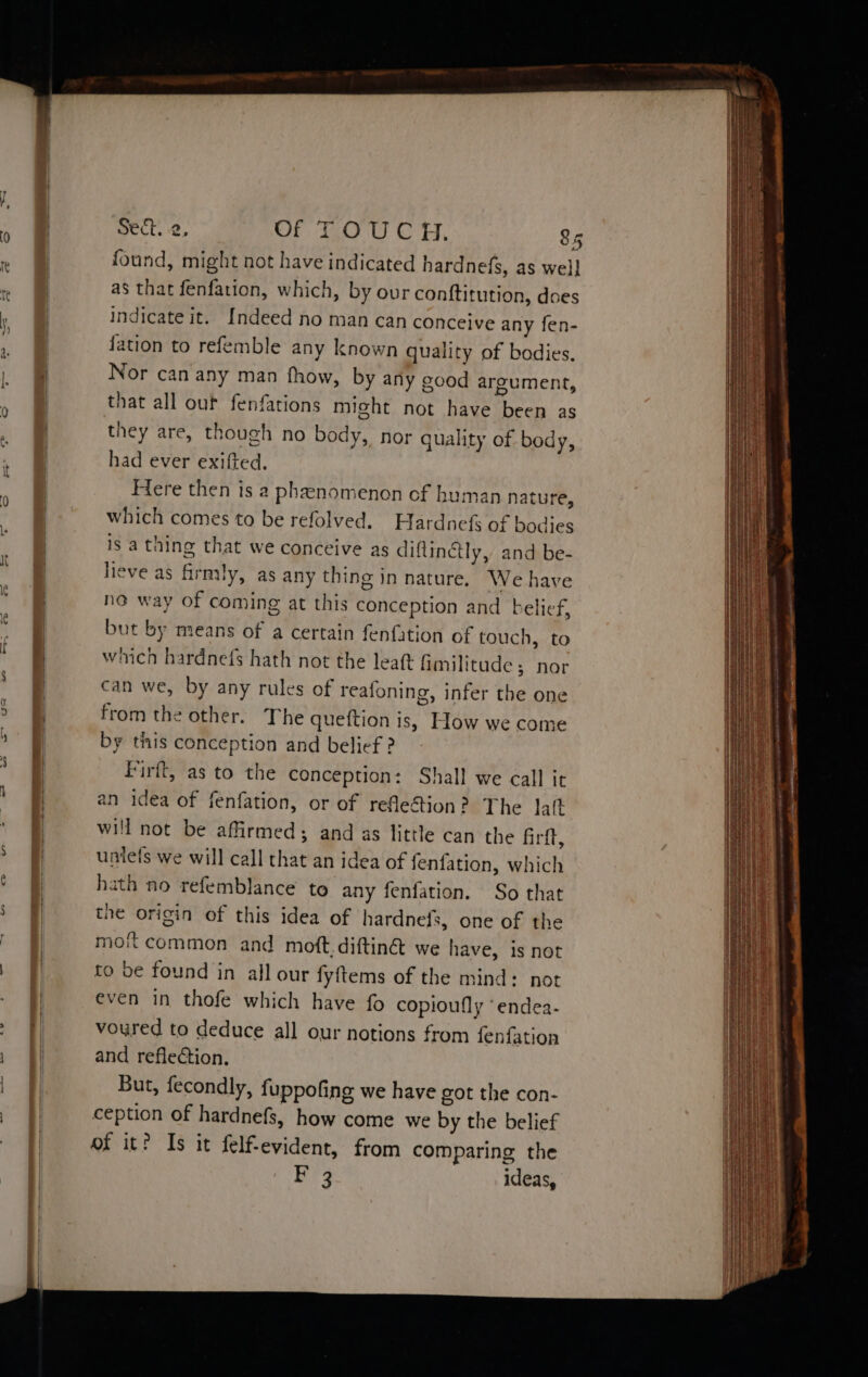 found, might not have indicated hardnefs, as well as that fenfation, which, by our conftitution, does indicate it. Indeed no man can conceive any fen- fation to refemble any known quality of bodies. Nor can any man fhow, by any good argument, that all out fenfations might not have been as they are, though no body, nor quality of body, had ever exifted. Here then is a phenomenon of human nature, which comes to be refolved. Hardnefs of bodjes is a thing that we conceive as diftinctly, and be- lieve as firmly, as any thing in nature. We have no way of coming at this conception and belief, but by means of a certain fenfation of touch, to which hardnefs hath not the leat fimilitude; nor can we, by any rules of reafoning, infer the one from the other. The quetftion is, How we come by this conception and belief ? Firft, as to the conception: Shall we call it an idea of fenfation, or of refe&tion? The lat will not be affirmed; and as little can the firft, untefs we will call that an idea of fenfation, which hath no refemblance to any fenfation. So that the origin of this idea of hardnefs, one of the moit common and moft.diftin@ we have, is not to be found in all our fyftems of the mind: not even in thofe which have fo copioufly “endea- voured to deduce all our notions from fenfation and reflection. But, fecondly, fuppofing we have got the con- ception of hardnefs, how come we by the belief of it? Is it felf-evident, from comparing the F 3 ideas,