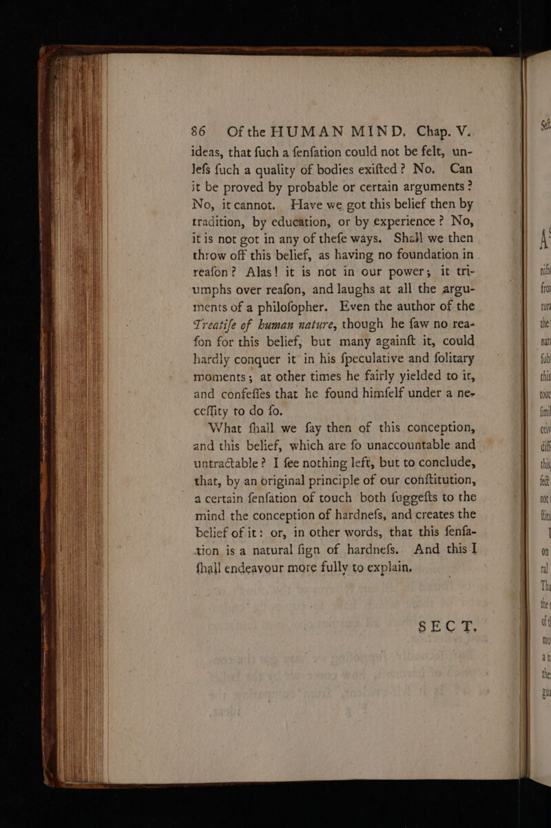 ideas, that fuch a fenfation could not be felt, un- Jefs fuch a quality of bodies exifted? No, Can it be proved by probable or certain arguments ? No, itcannot. Have we got this belief then by tradition, by education, or by experience ? No, it is not got in any of thefe ways. Shzl we then throw off this belief, as having no foundation in reafon? Alas! it is not in our power; it tri- umphs over reafon, and laughs at all the argu- ments of a philofopher. Even the author of the Treatife of human nature, though he faw no rea- fon for this belief, but many againft it, could hardly conquer it in his fpeculative and folitary moments; at other times he fairly yielded to it, and confefles that he found himfelf under a ne- ceffity to do fo, What fhall we fay then of this conception, and this belief, which are fo unaccountable and untractable? I fee nothing left, but to conclude, that, by an original principle of our conftitution, a certain fenfation of touch both fuggefts to the mind the conception of hardnefs, and creates the belief of it: or, in other words, that this fenfa- tion is a natural fign of hardnefs. And this I fhall endeavour more fully to explain,