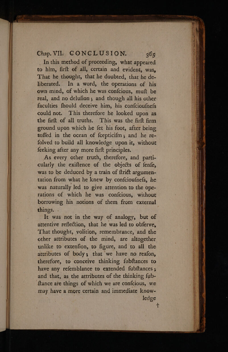 OC SE PRL ST In this method of proceeding, what appeared to him, firft of all, certain and evident, was, That he thought, that he doubted, that he de- liberated. In a word, the operations of his own mind, of which he was confcious, muft be real, and no delufion; and though all his other faculties fhould deceive him, his confcioufnefs could not. This therefore he looked upon as the firft of all truths. This was the firft frm ground upon which he fet his foot, after being toffed in the ocean of {cepticifm; and he re- folved to build all knowledge upon it, without feeking after any more firft principles. As every other truth, therefore, and parti- cularly the exiftence of the objects of fenfe, was to be deduced by a train of ftriét argumen- tation from what he knew by confcioufnefs, he was naturally led to give attention to the ope- rations of which he was. confcious, without borrowing his notions of them from external things. . It was not in the way of analogy, but of attentive reflection, that he was led to obferve, That thought, volition, remembrance, and the other attributes of the mind, are altogether unlike to extenfion, to figure, and to all the attributes of body; that we have no reafon, therefore, to conceive thinking fubftances to have any refemblance to extended fubftances ; and that, as the attributes of the thinking fub- {tance are things of which we are confcious, we may have a more certain and immediate know- ledge t