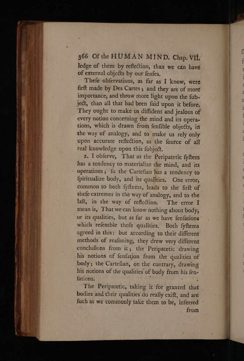 ledge of them by reflection, than we can havé of external objects by our fenfes, Thefe obfervations, as far as I know; weré firft made by Des Cartes ; and they are of moré importance, and throw more light upon the fub- ject, than all that had been {aid upon it before, They ought to make us diffident and jealous of every notion concetning the mind and its opera- tions, which is drawn from fenfible objects, in the way of analogy, and to make us rely only upon accurate reflection, as the foutce of all real knowledge upon this fubject. 2. lL obferve, That as the Peripatetic fyftem has a tendency to materialize the mind, and its operations; fo the Cartefian has a tendency to {piricualize body, and its qualities. One error, common to both fyftems, leads to the firft of thefe extremes in the way of analogy, and to the laft, in the way of reflection, The error I mean is, That we can know nothing about body; or its qualities, but as far as we have fenfations which refemble thofe qualities, Both fyftems agreed in this: but according to their different methods of reafoning, they drew very different conclufions from it; the Peripatetic drawing his notions of fenfation from the qualities of bedy; the Cartefian, on the contrary, drawing his notions of the qualities of body fromm his fen- fations. The Peripatetic, taking it for granted that bodies and'their qualities do really exift, and are Such as we commonly take them to be, inferred from