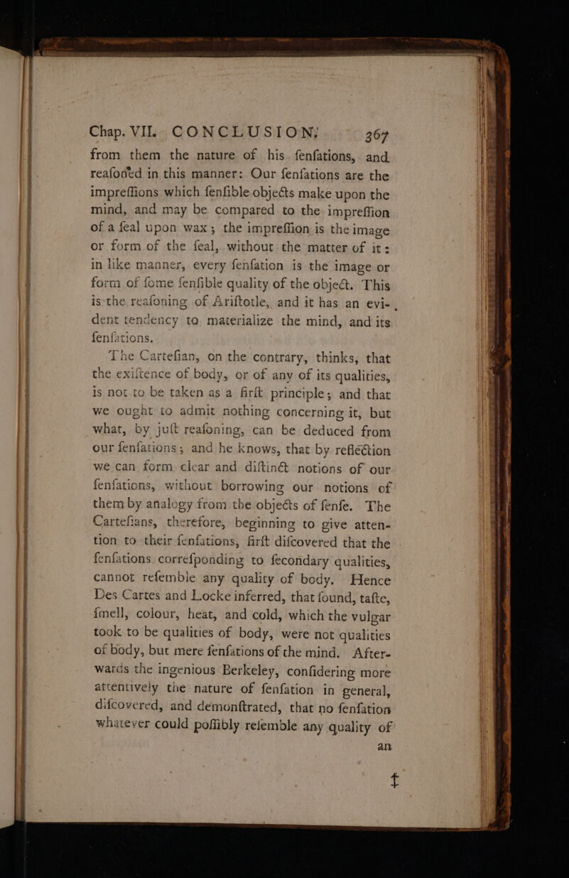 from them the nature of his. fenfations,. and ' reafoned in this manner: Our fenfations are the impreffions which fenfible objects make upon the i ; mind, and may be compared to the. impreffion ie | of a feal upon wax; the impreffion is the image or form of the feal, without the matter of it: in like manner, every fenfation is the image or form of fome fenfible quality of the obje&amp;.. This isthe, reafoning of Ariftotle, and it has an evi- ‘ dent tendency to materialize the mind, and its fenfations. The Cartefian, on the contrary, thinks, that the exiltence of body, or of any of its qualities, t is not to be taken as a firlt principle; and that i | we ought to admit nothing concerning it, but it what, by juft reafoning, can be deduced from | our fenfations; and he knows, that by reflé@tion | we can form clear and diftin&amp;t notions of our | fenfations, without borrowing our notions of them by analogy from the objeéts of fenfe. The | Cartefians, therefore, beginning to give atten- tion to their fenfations, firft difcovered that the | fenfations correfponding to fecondary qualities, | cannot refembie any quality of body. Hence | Des Cartes and Locke inferred, that found, tafte, {mell, colour, heat, and cold, which the vulgar took to be qualities of body, were not qualities of body, but mere fenfations of the mind. After- wards the ingenious Berkeley, confidering more | attentively the nature of fenfation in general, | | difcovered, and demonftrated, that no fenfation } | whatever could poffibly relemble any quality of an {