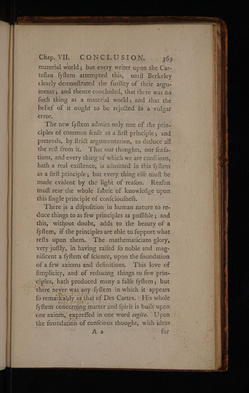 Je = a Se eee material world; but every writer upon the Car- tefian fyftem attempted this, until Berkeley clearly demonftrated the ene of their argu- ments; and thence concluded, that there was no fuch thing as a material world; and that the belief of it ought to be rejected 4s a vulgar error. The new fyftem ad ciples of common fenfe Imits only one of the prin- as a firlt principle; and pretends, by {trict argumentation, to deduce all the reft from it. That our thoughts, our fenfa- tions, and RLNe thing of which we are confcious, hath a real exiftence, is admitted in this fyftem Tt id f~ as a firft principle; but every thing elfe muft be made evident by the light of reafon. Reafon muft rear the whole fabric of knowledge upon this fingle principle of confcioufnefs. There is a difpofition in human nature to re- duce things to as few principles as poffible; and this, without doubt, adds to the beauty of a fyftem, if the principles are able to fupport what refts upon them. The mathematicians glory, very juftly, in having raifed fo noble and mag-« nificent a fyftem of fciende, upon the fouNidislon of a few axioms and definitions. This love of fimplicity, and of reducing things to few prin- ciples, hath produced many a falfe fyftem; but there never; was any -fyftem in which it appears fo remarkably as that of Des Cartes. » His whole fyftem concerning matter and fpirit 1s built upon one axiom, expreffed in one word cogito. Upon the foundation of confcious thought, with ideas Aa for