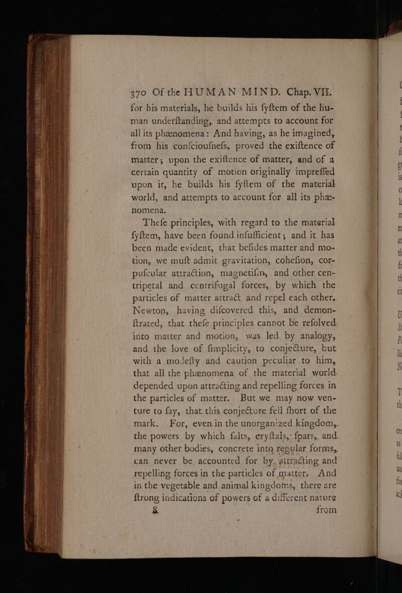 ~ {et A eee ae 370 Of the HUMAN MIND. Chap. VE. matter; upon the exiftence of matter, and of a Certain quantity of motion originally impreffed upon it, he builds his fyftem of the material world, and attempts to account for. all its pha- nomena. Thefe principles, with regard to the material fyftem, have been found infufficient; and it has been made evident, that befides. matter and mo- tion, we muft admit gravitation, cohefion, cor- pufcular attraction, magnetifm, and other cen- tripetal and centrifugal forces, by which the particles of matter attract and repel each other.. ftrated, that thefe principles cannot be refolved: into matter and motion, was led. by analogy, and the love of fimplicity, to conjecture, but with a modefty and caution peculiar to him, that all the phenomena of the material world depended upon attracting and repelling forces in the particles of matter. But we may now ven- ture to fay, that this conjecture fell fhort of the mark. For, evenin the unorganized kingdom,,. the powers by which falts, eryftals,: fpars,, and. many other bodies, concrete into regular forms, can never be accounted for by. attracting and repelling forces in the particles of matter, And in the vegetable and animal kingdoms, there are {trong indications of powers of a diferent nature &amp; from