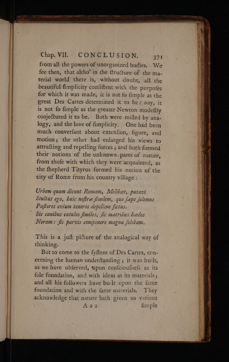 from all the powers of unorganized bodies. We if fee then, that altho’ in the ftructure of the ma- ; terial world there 1s, without doubt, all the beautiful fimplicity confiftent with the purpofés for which it was made, it is not fo fimple as the great Des Cartes determined it to be: nay, it is not fo fimple as the greater Newton modeftly conjectured it to be. Both were mifled by ana- J logy, and the love of fimplicity. One had been a much converfant about extenfion, figure, and : motion; the other had enlarged his views to attracting and repelling forces ; and both formed their notions of the unknown: parts of nature, , from thofe with which they were acquainted, as Bi the fhepherd Tityrus formed his notion of the | city of Rome from his country village : | Urbem quam dicunt Romam, Melibae, putavi Stultus ego, huic nofire fimilem, quo fepe folemus Paftores ovium teneros depellexe fatus. Sic canibus catulos fimiles, fic matribus bedos Noram: fic parvis componere magna folebam. This is a juft piciure of the analogical way of thinking. But to come to the fyftem of Des Cartes, con- cerning the human underftanding ; it was built, as we have obferved, upon confcioufnefs as its fole foundation, and with. ideas as its materials ; and all his followers have built upon the fame foundation and with the fame materials. They acknowledge that nature hath given us various Aaz2 fimple