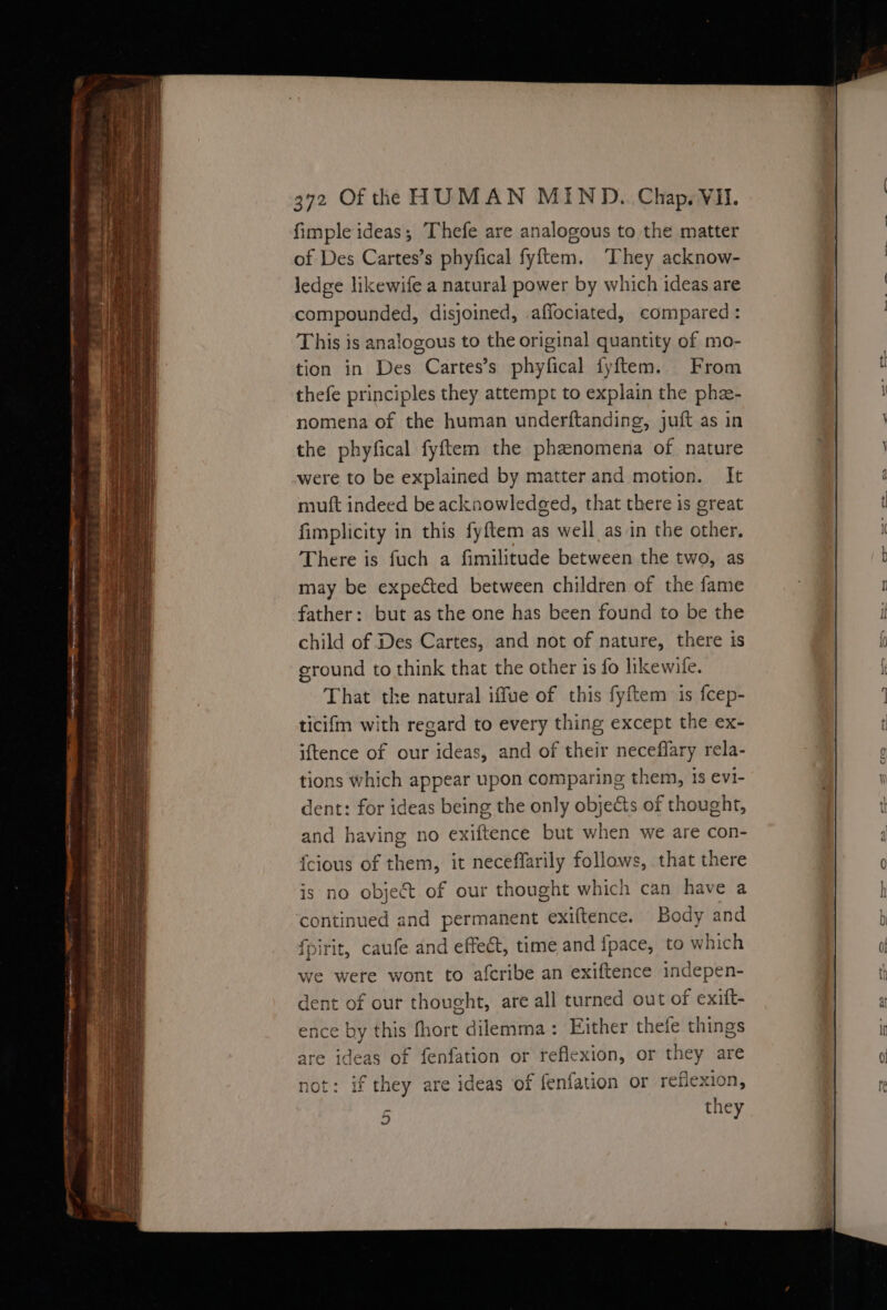 fimple ideas; Thefe are analogous to the matter of Des Cartes’s phyfical fyftem. They acknow- ledge likewife a natural power by which ideas are compounded, disjoined, affociated, compared: This is analogous to the original quantity of mo- tion in Des Cartes’s phyfical fyftem. From thefe principles they attempt to explain the phe- nomena of the human underftanding, juft as in the phyfical fyftem the phenomena of nature were to be explained by matter and motion. It mutt indeed be acknowledged, that there is great fimplicity in this fyftem as well as in the other. There is fuch a fimilitude between the two, as may be expected between children of the fame father: but as the one has been found to be the child of Des Cartes, and not of nature, there is eround to think that the other is fo likewile. That the natural iffue of this fyftem is fcep- ticifm with regard to every thing except the ex- iftence of our ideas, and of their neceflary rela- tions which appear upon comparing them, 1s evi- dent: for ideas being the only objects of thought, and having no exiftence but when we are con- {cious of them, it neceffarily follows, that there is no object of our thought which can have a continued and permanent exiftence. Body and fpirit, caufe and effect, time and {fpace, to which we were wont to afcribe an exiftence indepen- dent of our thought, are all turned out of exift- ence by this fhort dilemma: Either thefe things are ideas of fenfation or reflexion, or they are not: if they are ideas of fenfation or reflexion, they 5