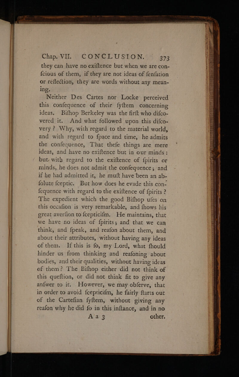 they can have no exiftence but when we are con- {cious of them, if they are not ideas of fenfation or reflection, they are words without any mean- ing. Neither Des Cartes nor Locke perceived this confequence of their fyftem concerning ideas. Bifhop Berkeley was the firft who difco- vered it. And what followed upon this difco- very ? Why, with regard to the material world, and with regard to fpace and time, he admits the confequence, That thefe things are mere ideas, and have no exiftence but in our minds: but. with regard to the exiftence of fpirits or minds, he does not admit the confequence; and if he had admitted it, he muft have been an ab- folute {ceptic. But how does he evade this con- fequence with regard to the exiftence of fpirits ? The expedient which the. good Bifhop ufes on this occafion is very remarkable, and fhows his ereat averfion to {cepticifm. He maintains, that we have no ideas of fpirits; and that we can think, and fpeak, and reafon about them, and about their attributes, without having any ideas of them. If this is fo, my Lord, what fhould hinder us from thinking and reafoning about bodies, and their qualities, without having ideas of them? The Bifhop either did not think of this queftion, or did not think fit to give any anfwer to it. However, we may obferve, that in order to avoid {cepticifm, he fairly ftarts out of the Cartefian fyftem, without giving any reafon why he did fo in this inftance, and in no Akan3 other.