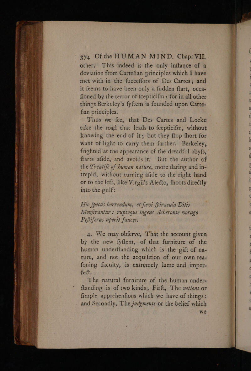 other. This indeed is the only inftance of a deviation from Cartefian principles which I have met with in the fucceffors of Des Cartes; and it feems to have been only a fudden ftart, occa- fioned by the terror of {cepticifm ; for in all other things Berkeley’s fy{tem is founded upon Carte- fian principles. Thus we fee, that Des Cartes and Locke take the road that leads to fcepticifm, without knowing the end of it; but they ftop fhort for want of light to carry them farther. Berkeley, frighted at the appearance of the dreadful abyfs, {tarts afide, and avoids it. But the author of the Treati/e of human nature, more daring and in- trepid, without turning afide to the right hand or to the left, like Virgil’s Alecto, fhoots directly into the gulf: Hic {pecus borrendum, et fevi fpiracula Ditis Monjirantur : ruptoque ingens Acheronte vorago Peftiferas aperit fauces. 4. We may obferve, That the account given by the new fyftem,-of that furniture of the human underftanding which is the gift of na- ture, and not the acquifition of our own rea- foning faculty, is extremely lame and imper- fect. The natural furniture of the human under- ftanding is of two kinds; Firft, The xotions or fimple apprehenfions which we have of things: and Secondly, The judgements or the belief which we