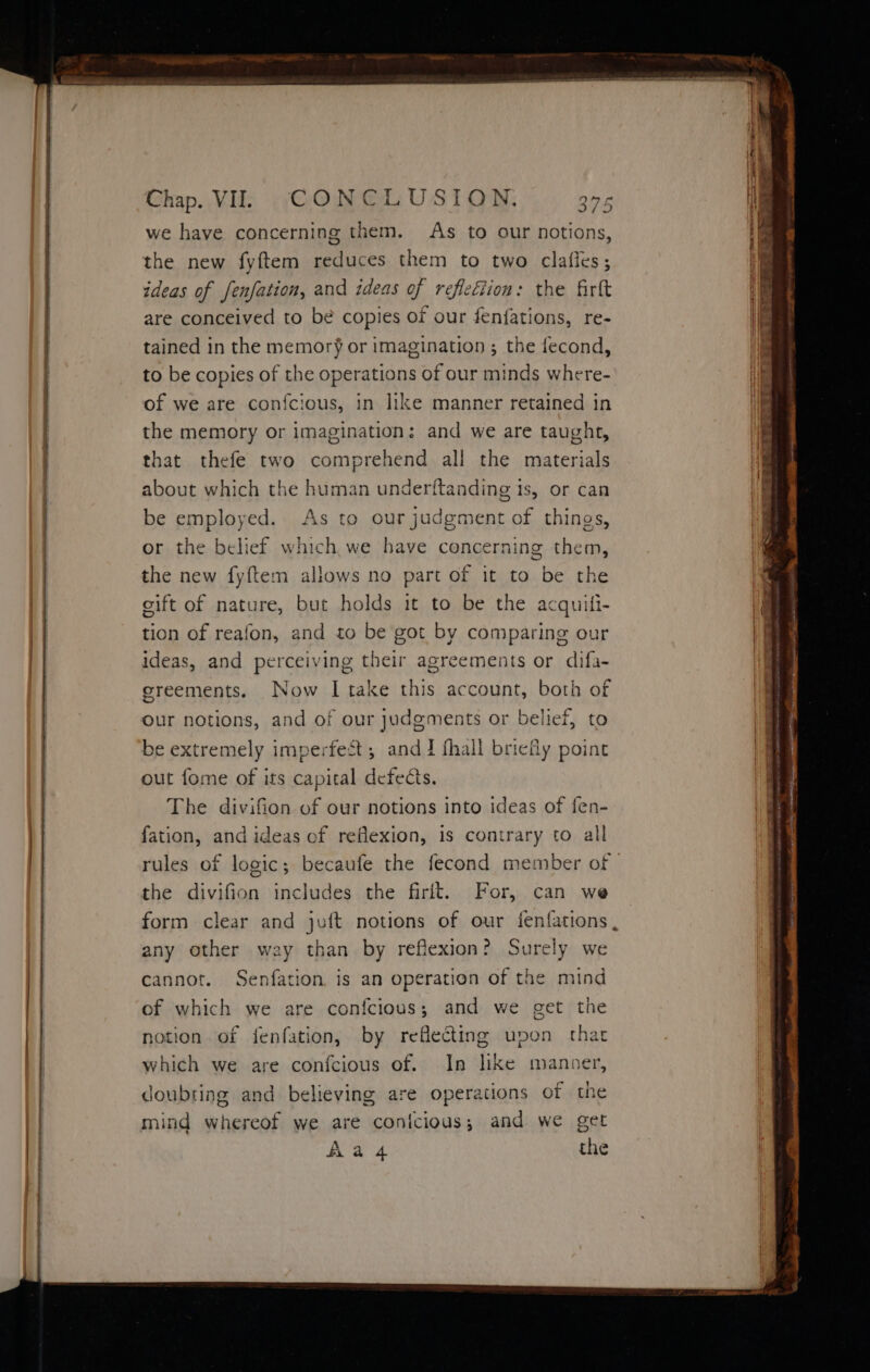 we have concerning them. As to our notions, the new fyftem reduces them to two claffes; ideas of fenfation, and ideas of reflection: the firft are conceived to be copies of our fenfations, re- tained in the memory or imagination ; the fecond, to be copies of the operations of our minds where- of we are confcious, in like manner retained in the memory or imagination: and we are taught, that thefe two comprehend all the materials about which the human underftanding 1s, or can be employed. As to our judgment of things, or the belief which we have concerning them, the new fyftem allows no part of it to be the cift of nature, but holds it to be the acquili- tion of reafon, and to be got by comparing our ideas, and perceiving their agreements or difa- sreements. Now I take this account, both of our notions, and of our judgments or belief, to be extremely imperfest; and J fhall briefly point out fome of its capital defeats. The divifion of our notions into ideas of fen- fation, and ideas of reflexion, is contrary to al rules of logic; becaufe the fecond member of | the divifion includes the firit. For, can we form clear and juft notions of our fenfations , any other way than by reflexion? Surely we cannot. Senfation is an operation of the mind of which we are confcious; and we get the notion of fenfation, by reflecting upon that which we are confcious of. In like manner, doubting and believing are operations of the mind whereof we are conicious; and we get Aa 4 the
