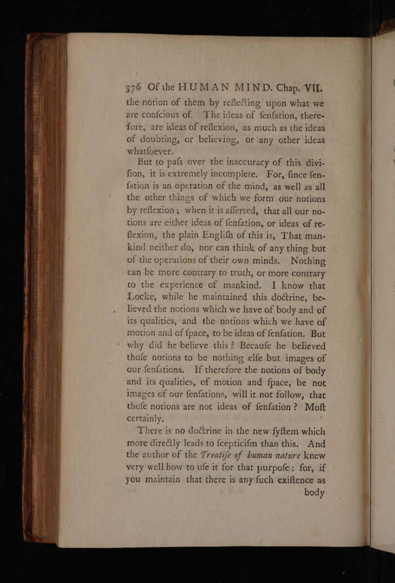 =~ —_——w ee OI me me pee 376 Of the HUMAN MIND. Chap. VIL. the notion of them by refleing upon what we are confcious of. The ideas of fenfation, there- fore, are ideas of reflexion, as much as the ideas of doubting, or believing, or any other ideas whatfoever. But to pafs over the inaccuracy of this divi- fion, it is extremely incomplete. For, fince fen- {ation 1s an operation of the mind, as well as all the other things of which we form our notions by reflexion; when it is afferted, that all our no- tions are either ideas of fenfation, or ideas of re- flexion, the plain Englifh of this is, That man- kind neither do, nor can think of any thing but of the operations of their own minds. Nothing can be more contrary to truth, or more contrary to the experience of mankind. I know that Locke, while he maintained this do&amp;rine, be- lieved the notions which we have of body and of its qualities, and the notions which we have of motion and of {pace, to be ideas of fenfation. But why did he believe this? Becaufe he believed thofe notions to be nothing elfe but images of our fenfations. If therefore the notions of body and its qualities, of motion and fpace; be not images of our fenfations, will it not follow, that thofe notions are not ideas of fenfation ? Moft certainly. There is no doctrine in the new fyftem which more directly leads to fcepticifm than this. And the author of the Treatife of buman nature knew very well how to ufe it for that purpofe: for, if you maintain that there is any fuch exiftence as body