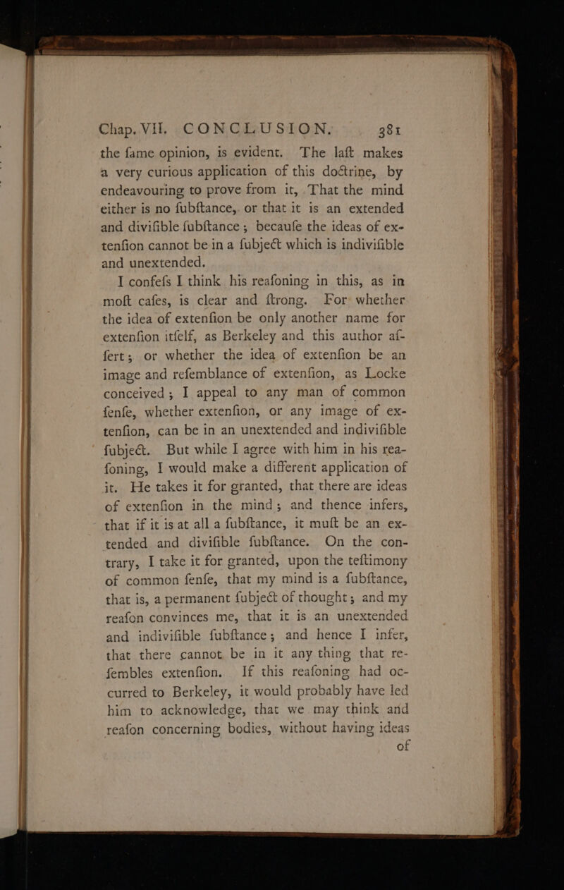 a ES Re ee ty the fame opinion, is evident. The laft makes a very curious application of this doétrine, by endeavouring to prove from it, That the mind either is no fubftance,. or that it is an extended and divifible fubftance ; becaufe the ideas of ex- tenfion cannot be in a fubjeét which 1s indivifible and unextended. I confefs I think his reafoning in this, as in moft cafes, is clear and ftrong. For whether the idea of extenfion be only another name for extenfion itfelf, as Berkeley and this author af- fert; or whether the idea of extenfion be an image and refemblance of extenfion, as Locke conceived ; I appeal to any man of common fenfe, whether extenfion, or any image of ex- tenfion, can be in an unextended and indivifible fubjeé&amp;t. But while I agree with him in his rea- foning, I would make a different application of it. He takes it for granted, that there are ideas of extenfion in the mind; and thence infers, that if it is at all a fubftance, it muft be an ex- tended and divifible fubftance. On the con- trary, I take it for granted, upon the teftimony of common fenfe, that my mind is a fubftance, that is, a permanent fubject of thought; and my reafon convinces me, that it is an unext ee -d and indivifible fubftance; and hence [I infer, that there cannot be in it any thing that re- fembles extenfion. If this reafoning had oc- curred to Berkeley, it would probably have led him to acknowledge, that we may think and reafon concerning bodies, without having ideas of
