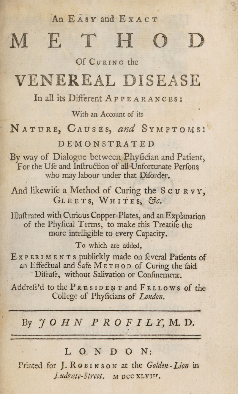 METHOD Of Curing the VENEREAL DISEASE In all its Different Appearances: i * With an Account of its Na ture, Causes, and Symptoms: DEMONSTRATED By way of Dialogue between Phyfician and Patient^ For the Ufe and Inftrudbion of all Unfortunate Perfons who may labour under that Diforder. And likewife a Method of Curing the Scurvy^ Gleets, Whites, &c. llluflrated with Curious Copper-Plates, and an Explanation of the Phyfical Terms, to make this Treatife the more intelligible to every Capacity. To which are added. Experiments publickly made on feveral Patients of an Effedtual and Safe Method of Curing the faid Difeafe, without Salivation or Confinement. Addrefs’d to the President and Fellows of the College of Phyficians of London. By JOHN P R 0 P I LTy M. D. ,-r LONDON: Printed for J. Robinson at the Golden-Lion in l-ud? at e-Street. m dcc xlvh*.