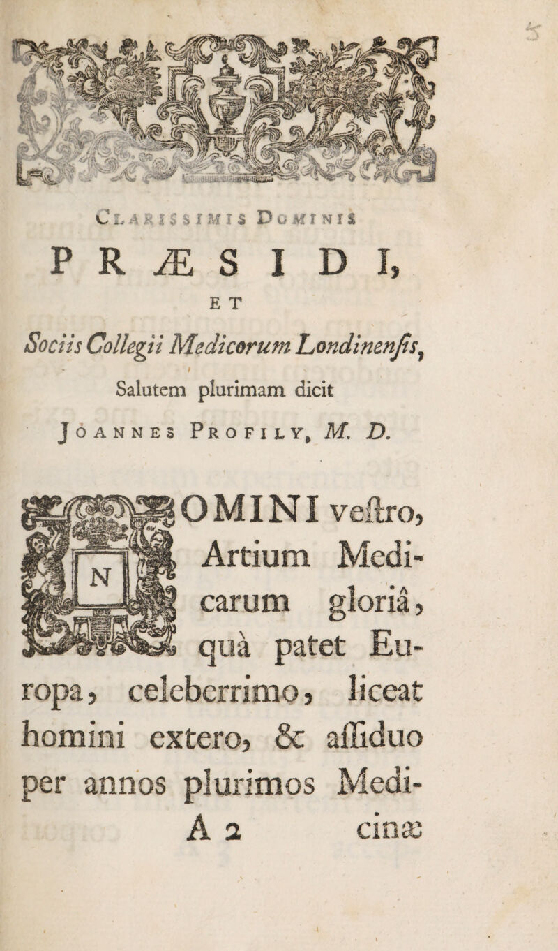 P R M S I D I, E T Sociis Collegii Medicorum Londinenjis, I \ Salutem plurimam dicit Joannes Profile, M. D. OMINI vellro, Artium Medi- carum gloria, qua patet Eu- ropa, celeberrimo, liceat homini extero, & ailiduo per annos plurimos Medi- A 2 cins