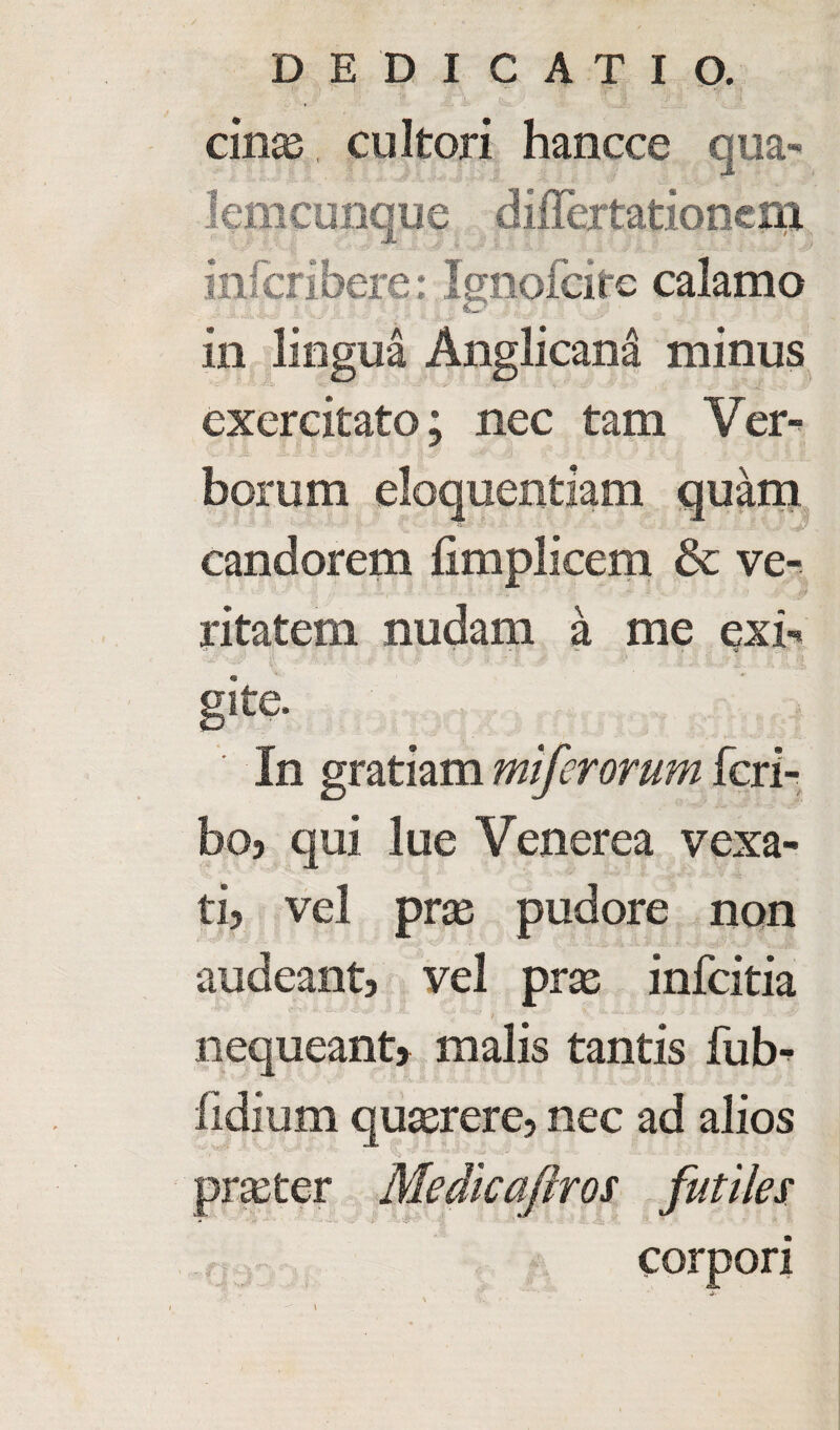 cinas cultori hancce qua- Icmcunque differtationcm infcribere: Ignofcitc calamo in lingua Anglicana minus exercitato; nee tam Ver- vw r J& .£» : j W \ -V - £ - _«• * ri . j. jS $ If, borum eloquentiam quam candorem fimplicem & ve- ritatem nudam a me exi- gite. In gratiam miferorum feri- boj qui lue Venerea vexa- ti} vel pros pudore non audeant, vel pras infeitia / nequeant> malis tantis fub^ iidium quserere5 nec ad alios prseter Medicaftros futiles .rjj- corpori