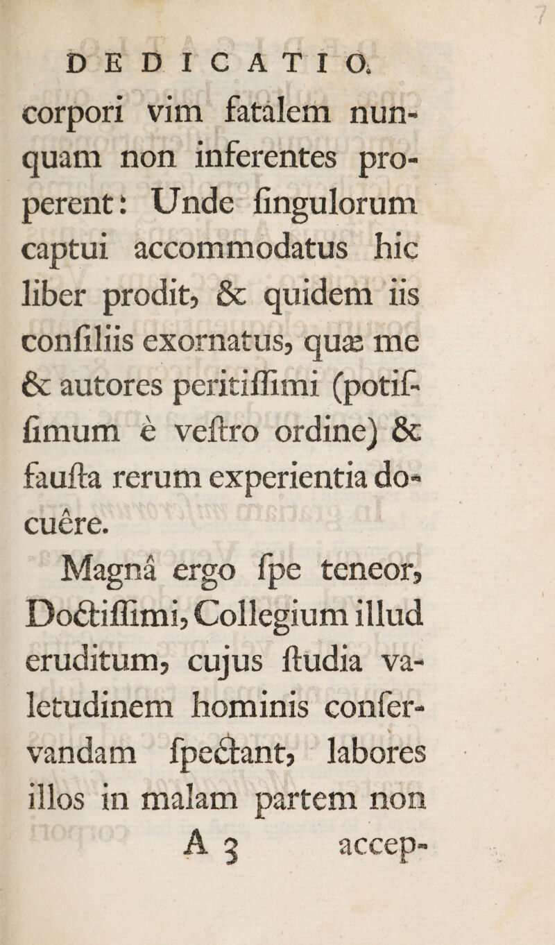 DEDICATION corpori vim fatalem nun- quam non inferentes pro- perent i Unde fingulorum captui accommodatus hie liber prodit, 5e quidem iis conliliis exornatus, qux me 6c autores peritiffimi (potif* fimum e veftro ordine) 6c faufta rerum experientia do- cuere. Magna ergo fpe teneor, Do£tiflimi5 Collegium illud eruditum? cujus ftudia va- letudinem hominis confer- vandam fpe^tant? labores illos in malam partem non