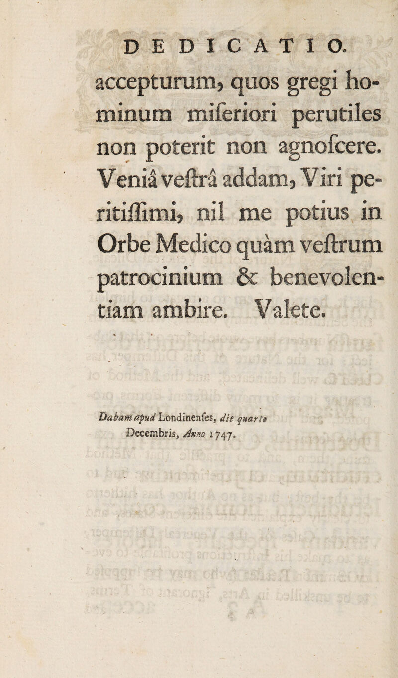 accepturunij quos gregi ho- minum miferiori perutiles non poterit non agnofcere. Venia veftra addam, Viri pe- ritiilimi? nil me potius in Orbe Medico quam veftrum patrocinium & benevolen- tiam ambire. Valete. Dakam apud Londinenfes* die quart® Decembris.* Anno 1747, /