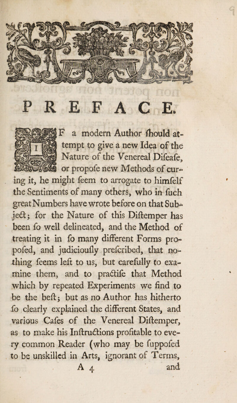 PREFACE. F a modern Author fhould at¬ tempt to give a new Idea of the Nature of the Venereal Difeafe, or propofe new Methods of cur¬ ing it, he might feem to arrogate to himfelf the Sentiments of many others, who in fuch great Numbers have wrote before on that Sub¬ ject; for the Nature of this Diftemper has been fo well delineated, and the Method of treating it in fo many different Forms pro- pofed, and judicioufly preferibed, that no¬ thing feems left to us, but carefully to exa¬ mine them, and to pradtife that Method which by repeated Experiments we find to be the beftj but as no Author has hitherto fo clearly explained the different States, and various Cafes of the Venereal Diftemper, as to make his Inftrudtions profitable to eve¬ ry common Reader (who may be fuppofed to be unskilled in Arts, ignorant of Terms, r