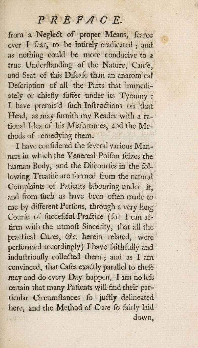 from a Negledt of proper Means, fcarce ever I fear, to be intirely eradicated ; and as nothing could be more conducive to a true Underftanding of the Nature, Caufe, and Seat of this Difeafe than an anatomical Defcription of all the Parts that immedi¬ ately or chiefly fuffer under its Tyranny : I have premis'd fuch Inftrudtions on that* Head, as may furnifh my Reader with a ra¬ tional Idea of his Misfortunes, and the Me¬ thods of remedying them. I have confidered the feveral various Man¬ ners in which the Venereal Poifon feizes the human Body, and the Difcourfes in the fol¬ lowing Treatife are formed from the natural Complaints of Patients labouring under it, and from fuch as have been often made to me by different Perfons, through a very long Courfe of fuccefsful Practice (for I can af¬ firm with the utmoft Sincerity, that all the practical Cures, &c. herein related, were performed accordingly) I have faithfully and induftrioufly collected them; and as I am convinced, that Cafes exadly parallel to thefe may and do every Day happen, I am no lefs certain that many Patients will find their par¬ ticular Circumftances fo juftly delineated here, and the Method of Cure fo fairly laid down.