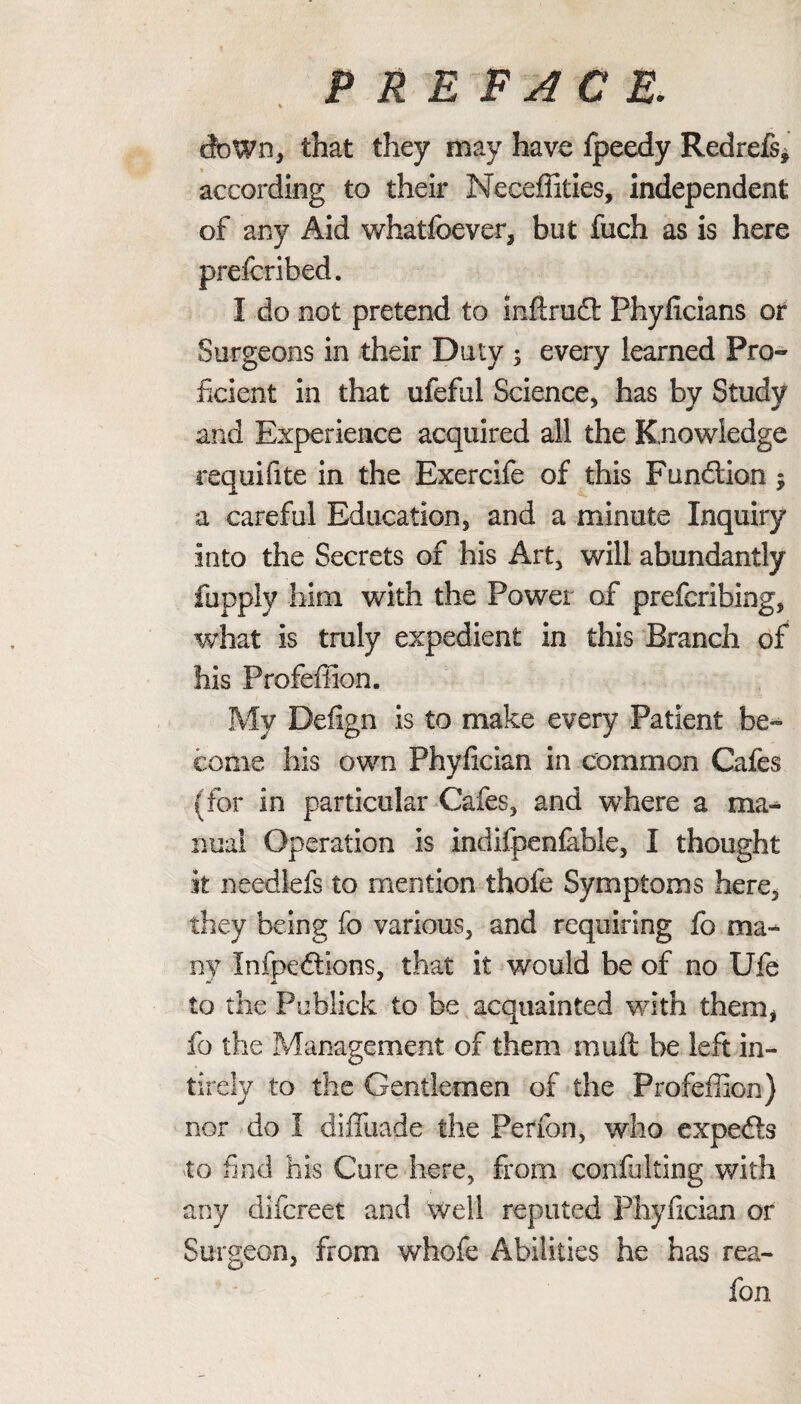dbWn, that they may have fpeedy Redrefs, according to their Meceffities, independent of any Aid whatfoever, but fuch as is here prefcribed. I do not pretend to inflrufl: Phyficians or Surgeons in their Duty ; eveiy learned Pro¬ ficient in that ufeful Science, has by Study and Experience acquired all the Knowledge requifite in the Exercife of this Function $ a careful Education, and a minute Inquiry into the Secrets of his Art, will abundantly fupply him with the Power of prefcribing, what is truly expedient in this Branch of his Profeffion. My Defign is to make every Patient be¬ come his own Phyfician in common Cafes (for in particular Cafes, and where a ma¬ nual Operation is indifpenfable, I thought k needlefs to mention thofe Symptoms here, they being fo various, and requiring fo ma¬ ny Infpeftions, that it would be of no Ufe to the Publick to be acquainted with them, fo the Management of them muft be left in- tirely to the Gentlemen of the Profeffion) nor do I diffuade the Perfon, who expefe to find his Cure here, from confulting with any difcreet and well reputed Phyfician or Surgeon, from whofe Abilities he has rea- fon