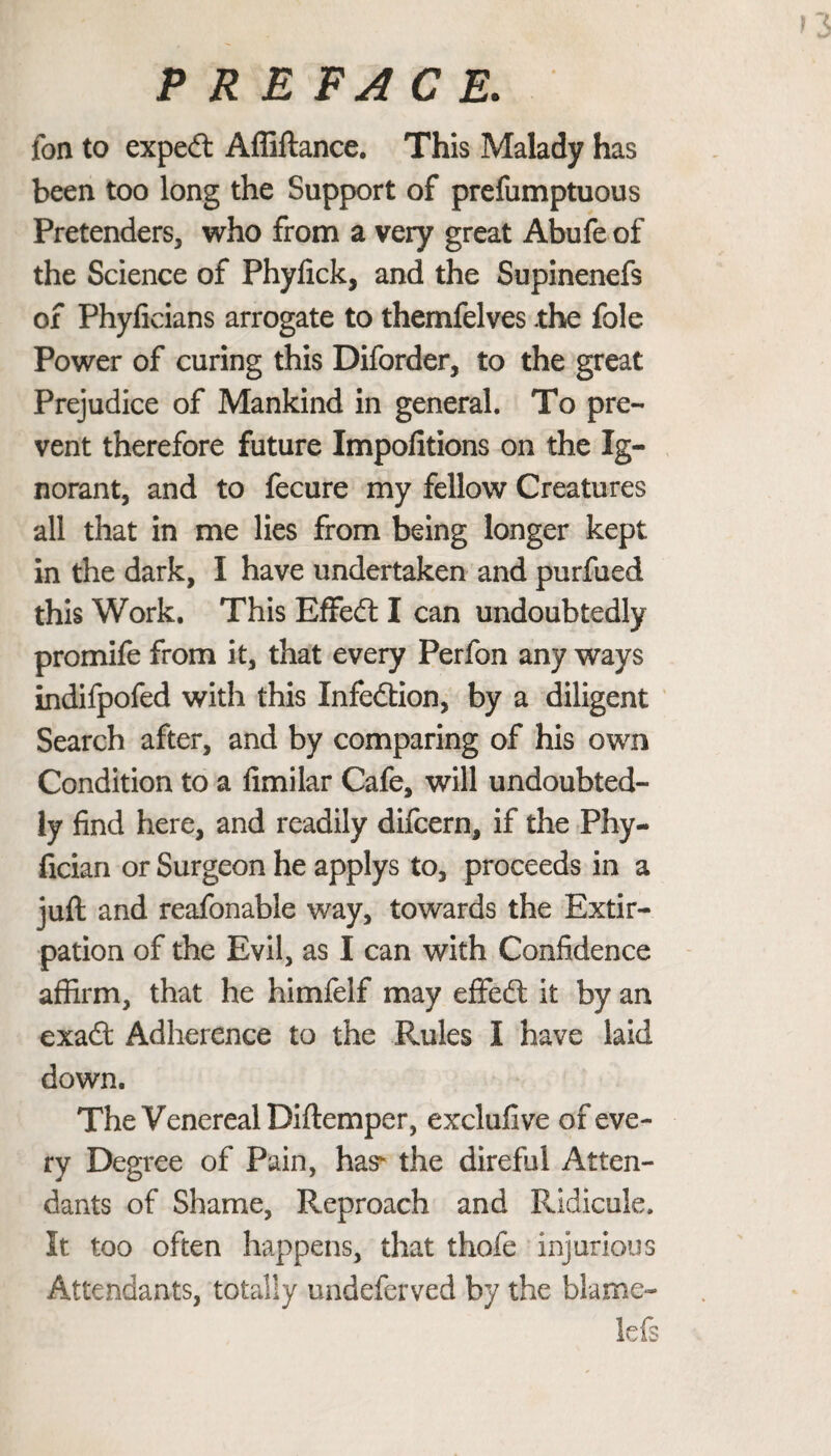 fon to expedt Affiftance. This Malady has been too long the Support of prefumptuous Pretenders, who from a very great Abufe of the Science of Phyfick, and the Supinenefs of Phyficians arrogate to themfelves the foie Power of curing this Diforder, to the great Prejudice of Mankind in general. To pre¬ vent therefore future Impofitions on the Ig¬ norant, and to fecure my fellow Creatures all that in me lies from being longer kept in the dark, I have undertaken and purfued this Work. This Effedt I can undoubtedly promife from it, that every Perfon any ways indifpofed with this Infedtion, by a diligent Search after, and by comparing of his own Condition to a fimilar Cafe, will undoubted¬ ly find here, and readily difcern, if the Phy- fician or Surgeon he applys to, proceeds in a juft and reafonable way, towards the Extir¬ pation of the Evil, as I can with Confidence affirm, that he himfelf may eflfedt it by an exadt Adherence to the Rules I have laid down. The Venereal Diftemper, exclufive of eve¬ ry Degree of Pain, has- the direful Atten¬ dants of Shame, Reproach and Ridicule. It too often happens, that thofe injurious Attendants, totally undeferved by the blame- lefs