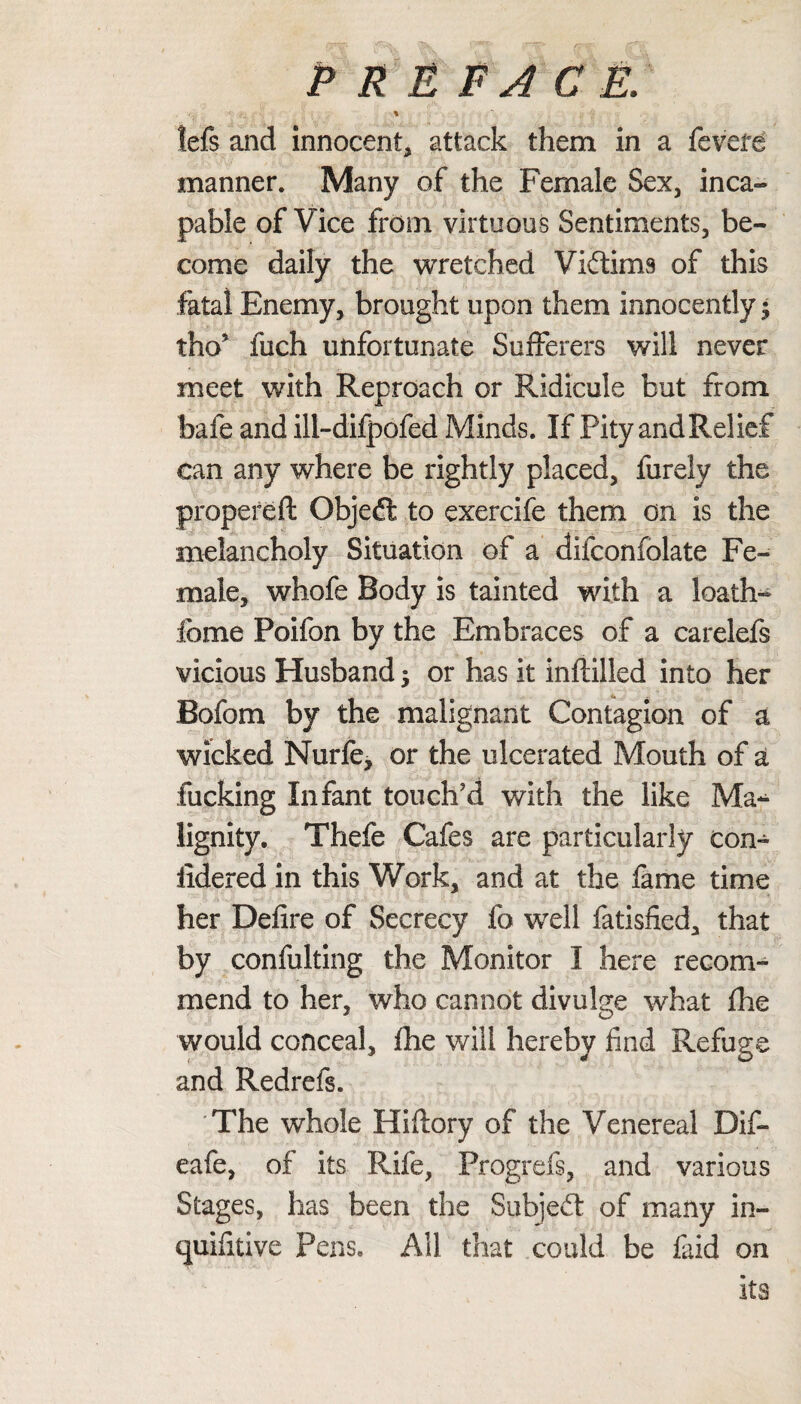 P R E FA C E. \ !efs and innocent, attack them in a fevefe manner. Many of the Female Sex, inca- pable of Vice from virtuous Sentiments, be¬ come daily the wretched Victims of this fatal Enemy, brought upon them innocently; tho5 fuch unfortunate Sufferers will never meet with Reproach or Ridicule but from bafe and ill-difpofed Minds. If Pity and Relief can any where be rightly placed, furely the propereft Objedt to exercife them on is the melancholy Situation of a difconfolate Fe¬ male, whole Body is tainted with a loath- feme Poifon by the Embraces of a carelefs vicious Husband; or has it inftilled into her Bofom by the malignant Contagion of a wicked Nurfe, or the ulcerated Mouth of a fucking Infant touch'd with the like Ma^ lignity. Thefe Cafes are particularly con- iidered in this Work, and at the fame time her Defire of Secrecy fo well fatisfied, that by confulting the Monitor I here recom¬ mend to her, who cannot divulge what fhe would conceal, fhe will hereby find Refuge and Redrefs. The whole Hiftory of the Venereal Dif- eafe, of its Rife, Progrefs, and various Stages, has been the Subjedt of many in- quifitive Pens. All that could be faid on its