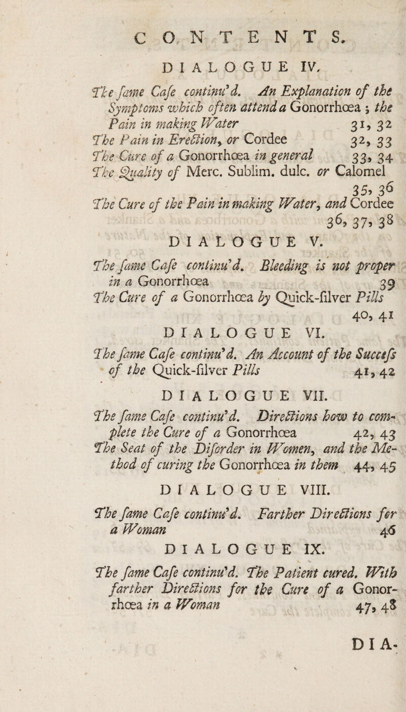 DIALOGUE IV, ‘Tie fame Cafe continu'd. An Explanation of the Symptoms which often attend a Gonorrhoea j the Pain in making IVater 31, 32 The Pain in Erection> or Cordee 32, 33 The Cure of a Gonorrhoea in general 33, 34 The Quality of Merc. Sublim. dulc. or Calomel 35> 36 The Cure of the Pain in making Water, and Cordee 36> 37> 38 DIALOGUE V. t The fame Cafe continu’d. Bleeding is not proper in a Gonorrhoea 33 The Cure of a Gonorrhoea by Qiiick-filver Pills 40, 41 DIALOGUE VI. The fame Cafe continu'd. An Account of the Sucafs of the Quick-fiiver Pills 41, 42 DIALOGUE VII. The fame Cafe continu'd. Directions how to com¬ plete the Cure of a Gonorrhoea 42, 43 The Seat of the Diforder in W'omen, and the Me¬ thod of curing the Gonorrhoea in them 44, 45 DIALOGUE VIII. The fame Cafe continu'd. Farther Directions for a Woman 4<5 DIALOGUE IX. The fame Cafe continu'd. The Patient cured. With farther Directions for the Cure of a Gonor¬ rhoea in a Woman 47, 4$