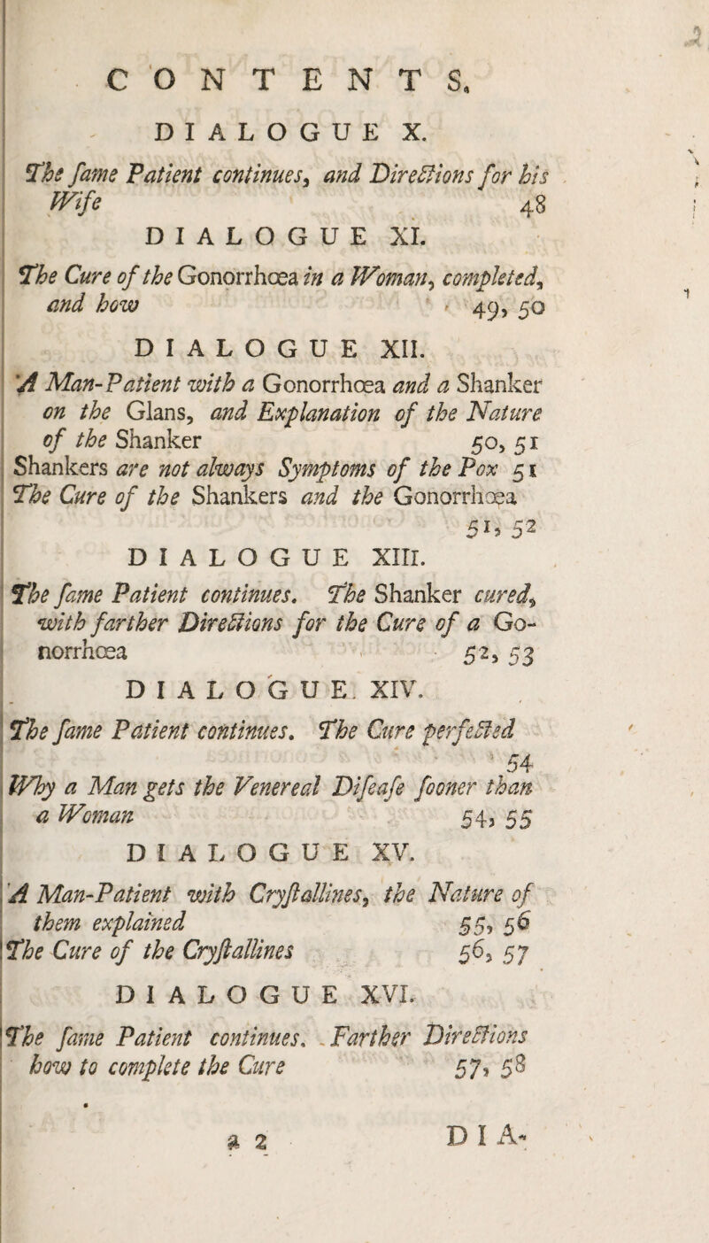 D I A L O G U E X. The fame Patient continues, and Directions for his Wife 48 DIALOGUE XI. The Cure of the Gonorrhoea in a Woman, completed, and how > 49, 50 DIALOGUE XII. i/f Man-Patient with a Gonorrhoea and a Shanker on the Gians, and Explanation of the Nature of the Shanker 50, 51 Shankers are not always Symptoms of the Pox 51 The Cure of the Shankers and the Gonorrhoea 5U 52 DIALOGUE XIII. The fame Patient continues. The Shanker cured^ with farther Directions for the Cure of a Go¬ norrhoea 52, 53 DIALOGUE. XIV. The fame Patient continues. The Cure perfected 5 54 ; Why a Man gets the Venereal Difeafe fooner than a Woman 54, 55 DIALOGUE XV. | A Man-Patient with Cryf dimes ^ the Nature of them explained 55, 56 ' The Cure of the Cryftattines 56, 57 DIALOGUE XVI. \The fame Patient continues, Farther Directions how to complete the Cure 57, 58