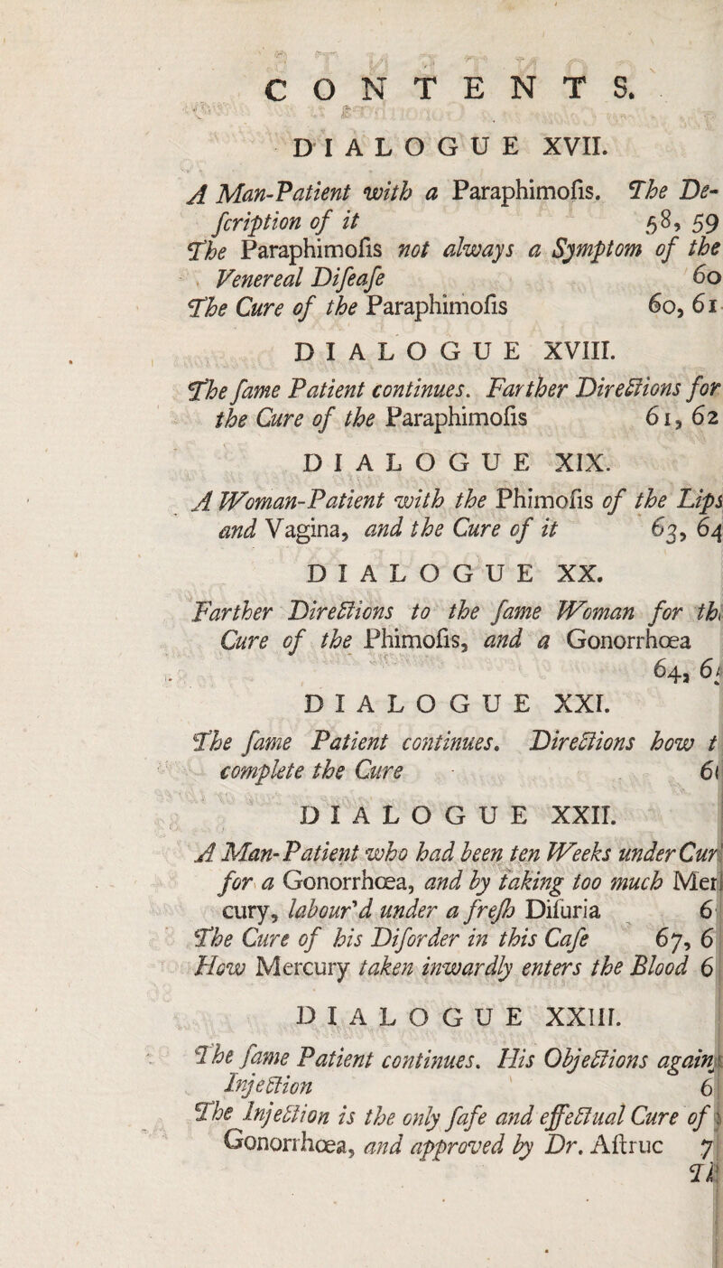 v' ' - • * <*£  ’ < ‘ ' ' '■ - . .. DIALOGUE XVII. A Man-Patient with a Paraphimofis. 'The De¬ fer ipt ion of it 58, 59 The Paraphimofis not always a Symptom of the Venereal Difeafe 60 The Cure of the Paraphimofis 60, 61 DIALOGUE XVIII. The fame Patient continues. Farther Directions for the Cure of the Paraphimofis 6i* 62 DIALOGUE XIX. A Woman-Patient with the Phimofis of the Lips and Vagina* and the Cure of it 63, 64 DIALOGUE XX. Farther Directions to the fame Woman for ih Cure of the Phimofis* and a Gonorrhoea 64* 6 k DIALOGUE XXI. The fame Patient continues. Directions how t complete the Cure 61 DIALOGUE XXII. A Man-Patient who had been ten Weeks under Cur' for a Gonorrhoea, and by taking too much Meri cury, labour'd under a frejh Difuria 6 The Cure of his Diforder in this Cafe 67, 6 Plow Mercury taken inwardly enters the Blood 6 DIALOGUE XXIII. The fame Patient continues. His Objections agaim Injection 6 The Injection is the only fafe and effectual Cure of: Gonorrhoea, and approved by Dr. Alt rue 7 Til