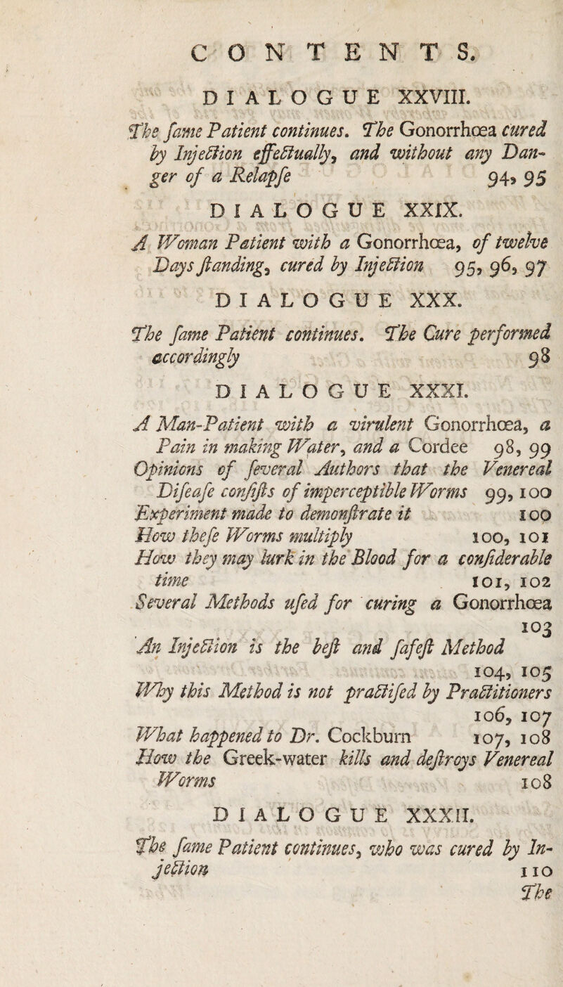 1 / CONTENTS, DIALOGUE XXVIII. The fame 'Patient continues. The Gonorrhoea cured by Injebiion eff'equally, and without any Dan- ger of a Relapfe 949 95 DIALOGUE XXIX. A Woman Patient with a Gonorrhoea, of twelve Days fundings cured by Injection 95, 96, 97 DIALOGUE XXX. The fame Patient continues. The Cure performed accordingly 98 DIALOGUE XXXI. I • '■ • •• % rd? r ' * j • ** A Man-Patient with a virulent Gonorrhoea, a Pain in making Water, and a Cordee 98, 99 Opinions of feveral Authors that the Venereal Difeafe confifts of imperceptible Worms 99,100 Experiment made to demonjlrate it 100 Mow thefe Worms multiply 100, 101 How they may lurk in the Blood for a conjiderable time 101, 102 Several Methods ufed for curing a Gonorrhoea i°3 An Inje SI ion is the befi and fafeft Method 104, 105 Why this Method is not pradifed by Practitioners 10 6, 107 What happened to Dr. Cockburn 107, 108 How the Greek-water kills and dejlroys Venereal Worms 108 D I A L O G U E XXXII. the fame Patient continues, who was cured by In¬ jection 11 o The