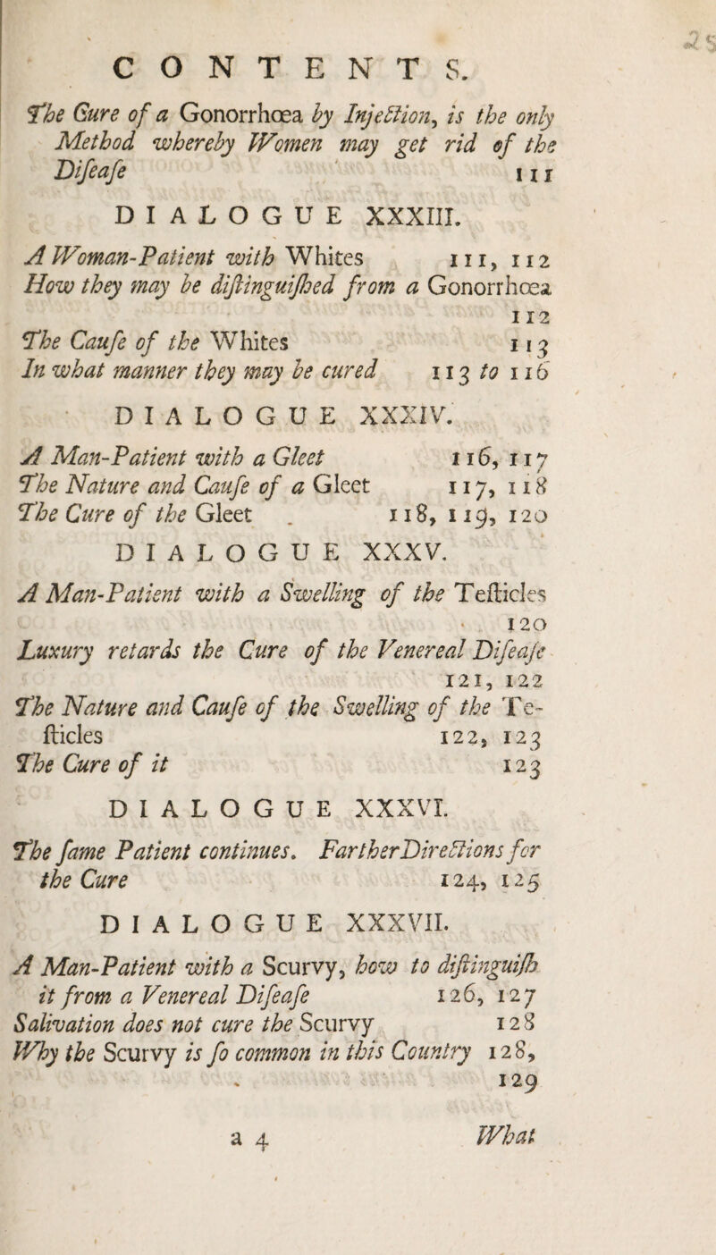 CONTENTS. The Cure of a Gonorrhcea by Injection, is the only Method whereby Women may get rid of the Difeafe \ 11 DIALOGUE XXXIII. A Woman-Patient with Whites 111, 112 How they may be diftinguifloed from a Gonorrhoea 112 The Caufe of the Whites 113 In what manner they may be cured 113 to 116 DIALOGUE XXXIV. A Man-Patient with a Gleet 116, 117 The Nature and Caufe of a Gleet 117, 118 The Cure of the Gleet . 118, 119, 120 DIALOGUE XXXV. A Man-Patient with a Swelling of the Tefticles 120 Luxury retards the Cure of the Venereal Difeaje 121, 122 The Nature and Caufe of the Swelling of the Te~ Hides 122, 123 The Cure of it 123 DIALOGUE XXXVI. The fame Patient continues. FartherDireblions for the Cure 124, 125 DIALOGUE XXXVII. A Man-Patient with a Scurvy, how to diftinguifh it from a Venereal Difeafe 126, 127 Salivation does not cure the Scurvy 128 Why the Scurvy is fo common in this Country 128, 129 What